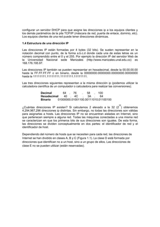 configurar un servidor DHCP para que asigne las direcciones ip a los equipos clientes y
los demás parámetros de la pila TCP/IP (máscara de red, puerta de enlace, dominio, etc).
Los equipos clientes de una red puede tener direcciones dinámicas.

1.4 Estructura de una dirección IP

Las direcciones IP están formadas por 4 bytes (32 bits). Se suelen representar en la
notación decimal con punto, de la forma a.b.c.d donde cada una de estas letras es un
número comprendido entre el 0 y el 255. Por ejemplo la dirección IP del servidor Web de
la Universidad Nacional sede Manizales (http://www.manizales.unal.edu.co) es
168.176.195.97.

Las direcciones IP también se pueden representar en hexadecimal, desde la 00.00.00.00
hasta la FF.FF.FF.FF o en binario, desde la 00000000.00000000.00000000.00000000
hasta la 11111111.11111111.11111111.11111111.

Las tres direcciones siguientes representan a la misma dirección ip (podemos utilizar la
calculadora científica de un computador o calculadora para realizar las conversiones).

              Decimal      64 . 76      . 58 . 100
              Hexadecimal   40 . 4C      . 3A .     64
              Binario   01000000.01001100.00111010.01100100
                                                                           32
¿Cuántas direcciones IP existen? Si calculamos 2 elevado a la 32 (2 ) obtenemos
4,294,967,296 direcciones ip distintas. Sin embargo, no todas las direcciones son válidas
para asignarlas a hosts. Las direcciones IP no se encuentran aisladas en Internet, sino
que pertenecen siempre a alguna red. Todas las máquinas conectadas a una misma red
se caracterizan en que los primeros bits de sus direcciones son iguales. De esta forma,
las direcciones se dividen conceptualmente en dos partes: el identificador de red y el
identificador de host.

Dependiendo del número de hosts que se necesiten para cada red, las direcciones de
Internet se han dividido en clases A, B y C (Figura 1.1). La clase D está formada por
direcciones que identifican no a un host, sino a un grupo de ellos. Las direcciones de
clase E no se pueden utilizar (están reservadas).
 