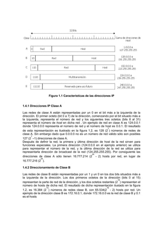 Figura 1.1 Características de las direcciones IP


1.4.1 Direcciones IP Clase A

Las redes de clase A están representadas por un 0 en el bit más a la izquierda de la
dirección. El primer octeto (bit 0 a 7) de la dirección, comenzando por el bit situado más a
la izquierda, representa el número de red y los siguientes tres octetos (bits 8 al 31)
representa el número de host en dicha red . Un ejemplo de red en clase A es 124.0.0.1
donde 124.0.0.0 representa el número de red y el número de host es 0.0.1. El resultado
                                                                    7
de esta representación es ilustrado en la figura 1.2, es 128 (2 ) números de redes de
clase A. Sin embargo dado que 0.0.0.0 no es un número de red válido sólo son posibles
      7
127 (2 –1) direcciones de clase A.
Después de definir la red, la primera y última dirección de host de la red sirven para
funciones especiales. La primera dirección (124.0.0.0 en el ejemplo anterior) se utiliza
para representar el número de la red, y la última dirección de la red se utiliza para
representarla dirección de broadcast de la red (124.255.255.255). Por consiguiente las
                                                       24
direcciones de clase A sólo tienen 16.777.214 (2            - 2) hosts por red, en lugar de
              24
16.777.216 (2 ).

1.4.2 Direccionamiento de Clase B

Las redes de clase B están representadas por un 1 y un 0 en los dos bits situados más a
la izquierda de la dirección. Los dos primeros octetos de la dirección (bits 0 al 15)
                                                                           16
representan la parte de red de la dirección, y los dos octetos restantes (2 ) representan el
número de hosts de dicha red. El resultado de dicha representación ilustado en la figura
                   14                                              16
1.2, es 16.384 (2 ) números de redes clase B, con 65.534(2 - 2) hosts por red. Un
ejemplo de la dirección clase B es 172.16.0.1, donde 172.16.0.0 es la red de clase B y 0.1
es el hosts
 