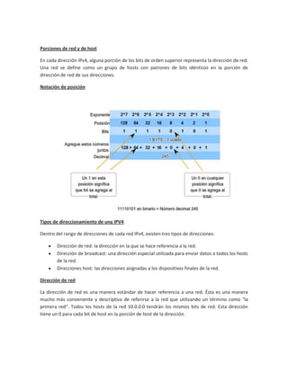 Porciones de red y de host

En cada dirección IPv4, alguna porción de los bits de orden superior representa la dirección de red.
Una red se define como un grupo de hosts con patrones de bits idénticos en la porción de
dirección de red de sus direcciones.

Notación de posición




Tipos de direccionamiento de una IPV4

Dentro del rango de direcciones de cada red IPv4, existen tres tipos de direcciones:

        Dirección de red: la dirección en la que se hace referencia a la red.
        Dirección de broadcast: una dirección especial utilizada para enviar datos a todos los hosts
        de la red.
        Direcciones host: las direcciones asignadas a los dispositivos finales de la red.

Dirección de red

La dirección de red es una manera estándar de hacer referencia a una red. Ésta es una manera
mucho más conveniente y descriptiva de referirse a la red que utilizando un término como "la
primera red". Todos los hosts de la red 10.0.0.0 tendrán los mismos bits de red. Esta dirección
tiene un 0 para cada bit de host en la porción de host de la dirección.
 