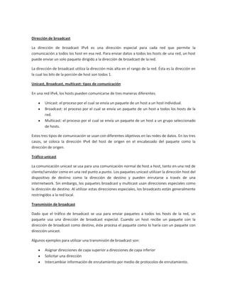 Dirección de broadcast

La dirección de broadcast IPv4 es una dirección especial para cada red que permite la
comunicación a todos los host en esa red. Para enviar datos a todos los hosts de una red, un host
puede enviar un solo paquete dirigido a la dirección de broadcast de la red.

La dirección de broadcast utiliza la dirección más alta en el rango de la red. Ésta es la dirección en
la cual los bits de la porción de host son todos 1.

Unicast, Broadcast, multicast: tipos de comunicación

En una red IPv4, los hosts pueden comunicarse de tres maneras diferentes:

        Unicast: el proceso por el cual se envía un paquete de un host a un host individual.
        Broadcast: el proceso por el cual se envía un paquete de un host a todos los hosts de la
        red.
        Multicast: el proceso por el cual se envía un paquete de un host a un grupo seleccionado
        de hosts.

Estos tres tipos de comunicación se usan con diferentes objetivos en las redes de datos. En los tres
casos, se coloca la dirección IPv4 del host de origen en el encabezado del paquete como la
dirección de origen.

Tráfico unicast

La comunicación unicast se usa para una comunicación normal de host a host, tanto en una red de
cliente/servidor como en una red punto a punto. Los paquetes unicast utilizan la dirección host del
dispositivo de destino como la dirección de destino y pueden enrutarse a través de una
internetwork. Sin embargo, los paquetes broadcast y multicast usan direcciones especiales como
la dirección de destino. Al utilizar estas direcciones especiales, los broadcasts están generalmente
restringidos a la red local.

Transmisión de broadcast

Dado que el tráfico de broadcast se usa para enviar paquetes a todos los hosts de la red, un
paquete usa una dirección de broadcast especial. Cuando un host recibe un paquete con la
dirección de broadcast como destino, éste procesa el paquete como lo haría con un paquete con
dirección unicast.

Algunos ejemplos para utilizar una transmisión de broadcast son:

        Asignar direcciones de capa superior a direcciones de capa inferior
        Solicitar una dirección
        Intercambiar información de enrutamiento por medio de protocolos de enrutamiento.
 