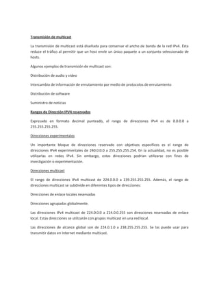 Transmisión de multicast

La transmisión de multicast está diseñada para conservar el ancho de banda de la red IPv4. Ésta
reduce el tráfico al permitir que un host envíe un único paquete a un conjunto seleccionado de
hosts.

Algunos ejemplos de transmisión de multicast son:

Distribución de audio y video

Intercambio de información de enrutamiento por medio de protocolos de enrutamiento

Distribución de software

Suministro de noticias

Rangos de Dirección IPV4 reservadas

Expresado en formato decimal punteado, el rango de direcciones IPv4 es de 0.0.0.0 a
255.255.255.255.

Direcciones experimentales

Un importante bloque de direcciones reservado con objetivos específicos es el rango de
direcciones IPv4 experimentales de 240.0.0.0 a 255.255.255.254. En la actualidad, no es posible
utilizarlas en redes IPv4. Sin embargo, estas direcciones podrían utilizarse con fines de
investigación o experimentación.

Direcciones multicast

El rango de direcciones IPv4 multicast de 224.0.0.0 a 239.255.255.255. Además, el rango de
direcciones multicast se subdivide en diferentes tipos de direcciones:

Direcciones de enlace locales reservadas

Direcciones agrupadas globalmente.

Las direcciones IPv4 multicast de 224.0.0.0 a 224.0.0.255 son direcciones reservadas de enlace
local. Estas direcciones se utilizarán con grupos multicast en una red local.

Las direcciones de alcance global son de 224.0.1.0 a 238.255.255.255. Se las puede usar para
transmitir datos en Internet mediante multicast.
 