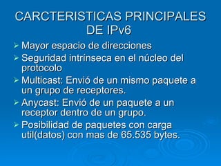 CARCTERISTICAS PRINCIPALES DE IPv6  Mayor espacio de direcciones Seguridad intrínseca en el núcleo del protocolo Multicast: Envió de un mismo paquete a un grupo de receptores. Anycast: Envió de un paquete a un receptor dentro de un grupo. Posibilidad de paquetes con carga util(datos) con mas de 65.535 bytes. 