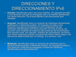 DIRECCIONES Y DIRECCIONAMIENTO IPv6 Unicast:  Identificador para una única interfaz. Un paquete enviado a una dirección unicast es entregado sólo a la interfaz identificada con dicha dirección. Es el equivalente a las direcciones Ipv4 actuales. Anycast:  Identificador para un conjunto de interfaces (típicamente pertenecen a diferentes nodos). Un paquete enviado a una dirección anycast es entregado en una (cualquiera) de las interfaces identificadas con dicha dirección (la más próxima, de acuerdo a las medidas de distancia del protocolo de encaminado). Nos permite crear, por ejemplo, ámbitos de redundancia, de forma que varias máquinas puedan ocuparse del mismo tráfico según una secuencia determinada (por el routing), si la primera “cae”. Multicast:  Identificador para un conjunto de interfaces (por lo general pertenecientes a diferentes nodos). Un paquete enviado a una dirección multicast es entregado a todas las interfaces identificadas por dicha dirección. 