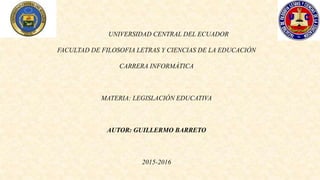 UNIVERSIDAD CENTRAL DEL ECUADOR
FACULTAD DE FILOSOFIA LETRAS Y CIENCIAS DE LA EDUCACIÓN
CARRERA INFORMÁTICA
MATERIA: LEGISLACIÓN EDUCATIVA
AUTOR: GUILLERMO BARRETO
2015-2016
 
