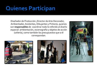 Diseñador de Producción ,Director de Arte Decorador,
Ambientador, Asistentes, Dibujantes y Pintores, quienes
son responsables de coordinar todo lo referido al diseño
espacial: ambientación, escenografía y objetos de acción
(utilería), como también los presupuestos que a él
correspondan.

 