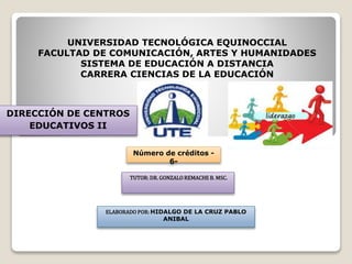 UNIVERSIDAD TECNOLÓGICA EQUINOCCIAL
FACULTAD DE COMUNICACIÓN, ARTES Y HUMANIDADES
SISTEMA DE EDUCACIÓN A DISTANCIA
CARRERA CIENCIAS DE LA EDUCACIÓN
DIRECCIÓN DE CENTROS
EDUCATIVOS II
Número de créditos -
6-
TUTOR: DR. GONZALO REMACHE B. MSC.
ELABORADO POR: HIDALGO DE LA CRUZ PABLO
ANIBAL
 