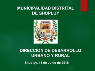 Shupluy, 16 de Junio de 2016
MUNICIPALIDAD DISTRITAL
DE SHUPLUY
DIRECCION DE DESARROLLO
URBANO Y RURAL
 