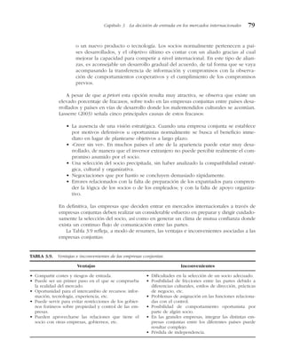 o un nuevo producto o tecnología. Los socios normalmente pertenecen a paí-
ses desarrollados, y el objetivo último es contar con un aliado gracias al cual
mejorar la capacidad para competir a nivel internacional. En este tipo de alian-
zas, es aconsejable un desarrollo gradual del acuerdo, de tal forma que se vaya
acompasando la transferencia de información y compromisos con la observa-
ción de comportamientos cooperativos y el cumplimiento de los compromisos
previos.
A pesar de que a priori esta opción resulta muy atractiva, se observa que existe un
elevado porcentaje de fracasos, sobre todo en las empresas conjuntas entre países desa-
rrollados y países en vías de desarrollo donde los malentendidos culturales se acentúan.
Lasserre (2003) señala cinco principales causas de estos fracasos:
• La ausencia de una visión estratégica. Cuando una empresa conjunta se establece
por motivos defensivos u oportunistas normalmente se busca el beneficio inme-
diato en lugar de plantearse objetivos a largo plazo.
• «Creer sin ver». En muchos países el arte de la apariencia puede estar muy desa-
rrollado, de manera que el inversor extranjero no puede percibir realmente el com-
promiso asumido por el socio.
• Una selección del socio precipitada, sin haber analizado la compatibilidad estraté-
gica, cultural y organizativa.
• Negociaciones que por hastío se concluyen demasiado rápidamente.
• Errores relacionados con la falta de preparación de los expatriados para compren-
der la lógica de los socios o de los empleados; y con la falta de apoyo organiza-
tivo.
En definitiva, las empresas que deciden entrar en mercados internacionales a través de
empresas conjuntas deben realizar un considerable esfuerzo en preparar y dirigir cuidado-
samente la selección del socio, así como en generar un clima de mutua confianza donde
exista un continuo flujo de comunicación entre las partes.
La Tabla 3.9 refleja, a modo de resumen, las ventajas e inconvenientes asociadas a las
empresas conjuntas:
TABLA 3.9. Ventajas e inconvenientes de las empresas conjuntas.
Ventajas Inconvenientes
• Compartir costes y riesgos de entrada.
• Puede ser un primer paso en el que se comprueba
la realidad del mercado.
• Oportunidad para el intercambio de recursos: infor-
mación, tecnología, experiencia, etc.
• Puede servir para evitar restricciones de los gobier-
nos foráneos sobre propiedad y control de las em-
presas.
• Pueden aprovecharse las relaciones que tiene el
socio con otras empresas, gobiernos, etc.
• Dificultades en la selección de un socio adecuado.
• Posibilidad de fricciones entre las partes debido a
diferencias culturales, estilos de dirección, prácticas
de negocio, etc.
• Problemas de asignación en las funciones relaciona-
das con el control.
• Posibilidad de comportamiento oportunista por
parte de algún socio.
• En las grandes empresas, integrar las distintas em-
presas conjuntas entre los diferentes países puede
resultar complejo.
• Pérdida de independencia.
Capítulo 3 La decisión de entrada en los mercados internacionales 79
 