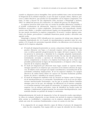 cuando se adquieren activos intangibles. Esta opción también tiene como inconveniente
la integración de la entidad comprada, ya que ésta tiene su propia cultura, objetivos, pro-
cesos y estilos directivos, que pueden ser incompatibles con la empresa compradora. Por
tanto, el éxito o fracaso de una adquisición suele asociarse a (Haspelagh y Jemison,
1991): la calidad del proceso de evaluación y la calidad del proceso de integración.
La empresa inversora debe tener muy en cuenta las posibles diferencias contables y
el posible ocultamiento de información. Aspectos como inventarios sobrevaluados,
beneficios reconocidos a ciertos empleados, devaluaciones del inmovilizado, transfe-
rencias entre filiales, o posibles repercusiones legales son desagradables sorpresas con
las que puede encontrarse la empresa compradora. El recurrir a realizar algunas entre-
vistas con clientes, proveedores o entidades financieras puede ayudar a descubrir esta
agenda oculta.
Haspelagh y Jemison (1991) identificaron tres esquemas de trabajo para integrar las
compañías dependiendo de: (a) el grado de interdependencia operativa entre las com-
pañías y (b) el grado de autonomía requerido debido a las diferencias con el entorno de
negocio de la empresa adquirida.
a) El modo de integración preventivo se asocia a situaciones donde las sinergias que
pueden obtenerse son bajas y el mercado requiere cierta autonomía. En este
caso, se deben aprender progresivamente las «reglas» del nuevo negocio e inten-
tar preservar la autonomía e identidad de la compañía adquirida manteniendo,
en la medida de lo posible, los directivos locales. En este tipo de adquisiciones,
normalmente asociadas a opciones de diversificación, no deben transferirse
nuevas competencias y recursos a la empresa local hasta que no se haya com-
prendido perfectamente la lógica de funcionamiento y el impacto sobre la orga-
nización de la empresa adquirida.
b) El modo de integración por absorción tiene lugar cuando se esperan obtener
sinergias operativas en empresas que concurren en los mismos entornos de nego-
cios. El objetivo sería conseguir una rápida consolidación y racionalización de las
actividades evitándose duplicaciones. Al ser los negocios similares, los equipos
directivos de ambas firmas deben ser capaces de encontrar fácilmente posibles
fuentes de ahorro e identificar las mejores prácticas.
c) El modo de integración simbiótico trata de alcanzar un balance entre la búsque-
da de interdependencias y la autonomía. Normalmente se da en el caso de adqui-
siciones internacionales horizontales, con las que se pueden obtener bastantes
sinergias, pero en las que, sin embargo, las diferencias en el entorno competiti-
vo aconsejan mantener cierto grado de autonomía. La empresa compradora debe
empezar con un enfoque preventivo, tratar de identificar las fuentes reales de
sinergias e implementar progresivamente las necesarias interdependencias, man-
teniendo durante un período de tiempo la autonomía.
Independientemente del modo de integración, la fase de transición resulta especialmen-
te crítica en cualquier adquisición, ya que durante este período la empresa compradora
debe asentar su credibilidad y compromiso con la empresa adquirida. Laserre (2003)
señala una serie de cuestiones fundamentales a tener en cuenta en esta fase:
• La asignación de un equipo directivo capaz de liderar el proceso de integración
entre las dos compañías. Este equipo debe ser capaz de entender las dos culturas
Capítulo 3 La decisión de entrada en los mercados internacionales 81
 