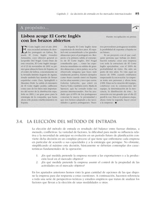 3.4. La elección del método de entrada
La elección del método de entrada es resultado del balance entre fuerzas distintas, a
menudo, conflictivas. La variedad de factores, la dificultad para medir su influencia rela-
tiva y la necesidad de anticipar su evolución en un período futuro de planificación con-
vierte dicha decisión en un complejo proceso al que tiene que enfrentarse cada empresa
en particular de acuerdo a sus capacidades y a la estrategia que persigue. No obstante,
simplificando al máximo esta decisión, básicamente se deberían contemplar dos carac-
terísticas fundamentales de la operación:
1. ¿En qué medida pretende la empresa recurrir a las exportaciones o a la produc-
ción local en el mercado objetivo?
2. ¿En qué medida pretende la empresa asumir el control de la propiedad de las
actividades en el mercado objetivo?
En los apartados anteriores hemos visto la gran cantidad de opciones de las que dispo-
ne la empresa para dar respuesta a estas cuestiones. A continuación, hacemos referencia
a toda una serie de perspectivas teóricas y estudios empíricos que tratan de analizar los
factores que llevan a la elección de unas modalidades u otras.
Capítulo 3 La decisión de entrada en los mercados internacionales 85
A propósito...
Lisboa acoge El Corte Inglés Fuente: recopilación en prensa
con los brazos abiertos
El Corte Inglés creó el año 2001
una sociedad anónima de dere-
cho portugués en Lisboa, lla-
mada El Corte Inglés Grandes
Armazéns, cuyo director general es
Leopoldo Del Nogal. Como fruto de
esta creación, El Corte Inglés inaugu-
ró el 23 de noviembre de 2001 su pri-
mer gran almacén fuera de España, en
el centro de Lisboa, concretamente en
la Avenida António Augusto de Aguiar,
donde también hay tiendas de firmas
españolas como Zara, Springfield o
Massimo Dutti. La salida al extranjero
de El Corte Inglés podría calificarse
como uno de los hitos más importan-
tes del sector de la distribución espa-
ñola en 2001 y un gran paso para la
estrategia de la compañía, que hasta
ahora sólo poseía establecimientos en
España.
En España El Corte Inglés tiene
experiencia de muchos años. El espa-
ñol está acostumbrado a los grandes
almacenes pero el portugués no. Res-
pecto a la primera salida al extranje-
ro de El Corte Inglés, Del Nogal
consideraba que, «...vistas las expe-
riencias mundiales en salidas de gran-
des almacenes a otros países, no se ha
observado ninguna que haya sido
totalmente positiva. Existen ejemplos
como Sears cuando entró en España
en los años sesenta y tuvo que cerrar,
Galerías Lafayette, que entró en
Nueva York y también cerró, Marks &
Spencer, que ha cerrado todas sus
puertas internacionales. Nos ha ayu-
dado que el 85% de los portugueses
conocían la marca, la proximidad y
que nos hemos adaptado a las nece-
sidades y gustos portugueses. Nues-
tros proveedores portugueses tendrán
la posibilidad de exportar a España en
un futuro.
Es un proyecto con el que cual-
quier persona que trabaja en distri-
bución soñaría: crear una empresa
con toda la estructura de El Corte
Inglés apoyándote, con el 100% de
probabilidad de éxito. Ha sido un
parto de tres años. Yo vine aquí en
marzo de 1999, cuando estábamos
empezando la excavación. La empre-
sa tenía seis personas y ahora tiene
2.000. Estar en la creación del equipo,
colaborar con la construcción del
equipo, la determinación de la mer-
cancía, la distribución de ésta... La
emoción era tan grande que el día 23
perdí la voz. Esta es la primera etapa,
ahora viene la segunda: hacer crecer
a la empresa». !
 