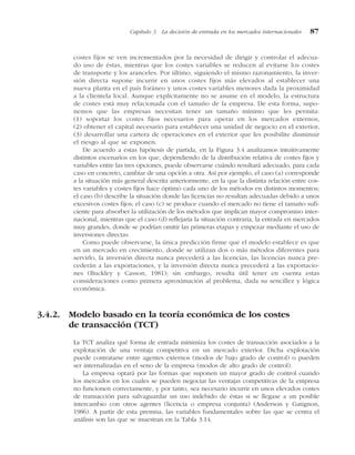 costes fijos se ven incrementados por la necesidad de dirigir y controlar el adecua-
do uso de éstas, mientras que los costes variables se reducen al evitarse los costes
de transporte y los aranceles. Por último, siguiendo el mismo razonamiento, la inver-
sión directa supone incurrir en unos costes fijos más elevados al establecer una
nueva planta en el país foráneo y unos costes variables menores dada la proximidad
a la clientela local. Aunque explícitamente no se asume en el modelo, la estructura
de costes está muy relacionada con el tamaño de la empresa. De esta forma, supo-
nemos que las empresas necesitan tener un tamaño mínimo que les permita:
(1) soportar los costes fijos necesarios para operar en los mercados externos,
(2) obtener el capital necesario para establecer una unidad de negocio en el exterior,
(3) desarrollar una cartera de operaciones en el exterior que les posibilite disminuir
el riesgo al que se exponen.
De acuerdo a estas hipótesis de partida, en la Figura 3.4 analizamos intuitivamente
distintos escenarios en los que, dependiendo de la distribución relativa de costes fijos y
variables entre las tres opciones, puede observarse cuándo resultará adecuado, para cada
caso en concreto, cambiar de una opción a otra. Así por ejemplo, el caso (a) corresponde
a la situación más general descrita anteriormente, en la que la distinta relación entre cos-
tes variables y costes fijos hace óptimo cada uno de los métodos en distintos momentos;
el caso (b) describe la situación donde las licencias no resultan adecuadas debido a unos
excesivos costes fijos; el caso (c) se produce cuando el mercado no tiene el tamaño sufi-
ciente para absorber la utilización de los métodos que implican mayor compromiso inter-
nacional, mientras que el caso (d) reflejaría la situación contraria, la entrada en mercados
muy grandes, donde se podrían omitir las primeras etapas y empezar mediante el uso de
inversiones directas.
Como puede observarse, la única predicción firme que el modelo establece es que
en un mercado en crecimiento, donde se utilizan dos o más métodos diferentes para
servirlo, la inversión directa nunca precederá a las licencias, las licencias nunca pre-
cederán a las exportaciones, y la inversión directa nunca precederá a las exportacio-
nes (Buckley y Casson, 1981); sin embargo, resulta útil tener en cuenta estas
consideraciones como primera aproximación al problema, dada su sencillez y lógica
económica.
3.4.2. Modelo basado en la teoría económica de los costes
de transacción (TCT)
La TCT analiza qué forma de entrada minimiza los costes de transacción asociados a la
explotación de una ventaja competitiva en un mercado exterior. Dicha explotación
puede contratarse entre agentes externos (modos de bajo grado de control) o pueden
ser internalizadas en el seno de la empresa (modos de alto grado de control).
La empresa optará por las formas que suponen un mayor grado de control cuando
los mercados en los cuales se pueden negociar las ventajas competitivas de la empresa
no funcionen correctamente, y por tanto, sea necesario incurrir en unos elevados costes
de transacción para salvaguardar un uso indebido de éstas si se llegase a un posible
intercambio con otros agentes (licencia o empresa conjunta) (Anderson y Gatignon,
1986). A partir de esta premisa, las variables fundamentales sobre las que se centra el
análisis son las que se muestran en la Tabla 3.14.
Capítulo 3 La decisión de entrada en los mercados internacionales 87
 