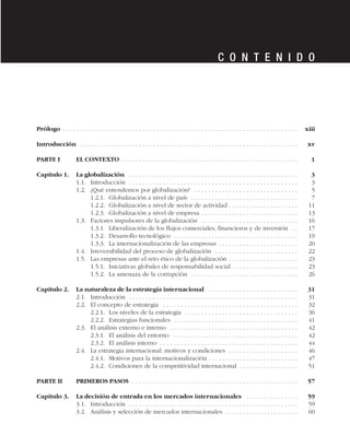 Prólogo . . . . . . . . . . . . . . . . . . . . . . . . . . . . . . . . . . . . . . . . . . . . . . . . . . . . . . . . . . . . . . . . . . . . xiii
Introducción . . . . . . . . . . . . . . . . . . . . . . . . . . . . . . . . . . . . . . . . . . . . . . . . . . . . . . . . . . . . . . . xv
PARTE I EL CONTEXTO . . . . . . . . . . . . . . . . . . . . . . . . . . . . . . . . . . . . . . . . . . . . . . . . . . . 1
Capítulo 1. La globalización . . . . . . . . . . . . . . . . . . . . . . . . . . . . . . . . . . . . . . . . . . . . . . . . . 3
1.1. Introducción . . . . . . . . . . . . . . . . . . . . . . . . . . . . . . . . . . . . . . . . . . . . . . . . . 3
1.2. ¿Qué entendemos por globalización? . . . . . . . . . . . . . . . . . . . . . . . . . . . . . . 5
1.2.1. Globalización a nivel de país . . . . . . . . . . . . . . . . . . . . . . . . . . . . . . . 7
1.2.2. Globalización a nivel de sector de actividad . . . . . . . . . . . . . . . . . . . . 11
1.2.3. Globalización a nivel de empresa . . . . . . . . . . . . . . . . . . . . . . . . . . . . 13
1.3. Factores impulsores de la globalización . . . . . . . . . . . . . . . . . . . . . . . . . . . . 16
1.3.1. Liberalización de los flujos comerciales, financieros y de inversión . . 17
1.3.2. Desarrollo tecnológico . . . . . . . . . . . . . . . . . . . . . . . . . . . . . . . . . . . . 19
1.3.3. La internacionalización de las empresas . . . . . . . . . . . . . . . . . . . . . . . 20
1.4. Irreversibilidad del proceso de globalización . . . . . . . . . . . . . . . . . . . . . . . . 22
1.5. Las empresas ante el reto ético de la globalización . . . . . . . . . . . . . . . . . . . . 23
1.5.1. Iniciativas globales de responsabilidad social . . . . . . . . . . . . . . . . . . . 23
1.5.2. La amenaza de la corrupción . . . . . . . . . . . . . . . . . . . . . . . . . . . . . . . 26
Capítulo 2. La naturaleza de la estrategia internacional . . . . . . . . . . . . . . . . . . . . . . . . . . 31
2.1. Introducción . . . . . . . . . . . . . . . . . . . . . . . . . . . . . . . . . . . . . . . . . . . . . . . . . 31
2.2. El concepto de estrategia . . . . . . . . . . . . . . . . . . . . . . . . . . . . . . . . . . . . . . . 32
2.2.1. Los niveles de la estrategia . . . . . . . . . . . . . . . . . . . . . . . . . . . . . . . . . 36
2.2.2. Estrategias funcionales . . . . . . . . . . . . . . . . . . . . . . . . . . . . . . . . . . . . 41
2.3. El análisis externo e interno . . . . . . . . . . . . . . . . . . . . . . . . . . . . . . . . . . . . . 42
2.3.1. El análisis del entorno . . . . . . . . . . . . . . . . . . . . . . . . . . . . . . . . . . . . 42
2.3.2. El análisis interno . . . . . . . . . . . . . . . . . . . . . . . . . . . . . . . . . . . . . . . . 44
2.4. La estrategia internacional: motivos y condiciones . . . . . . . . . . . . . . . . . . . . 46
2.4.1. Motivos para la internacionalización . . . . . . . . . . . . . . . . . . . . . . . . . . 47
2.4.2. Condiciones de la competitividad internacional . . . . . . . . . . . . . . . . . 51
PARTE II PRIMEROS PASOS . . . . . . . . . . . . . . . . . . . . . . . . . . . . . . . . . . . . . . . . . . . . . . . . 57
Capítulo 3. La decisión de entrada en los mercados internacionales . . . . . . . . . . . . . . . 59
3.1. Introducción . . . . . . . . . . . . . . . . . . . . . . . . . . . . . . . . . . . . . . . . . . . . . . . . . 59
3.2. Análisis y selección de mercados internacionales . . . . . . . . . . . . . . . . . . . . . 60
C O N T E N I D O
 