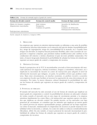 1. RIESGO-PAÍS
Las empresas que operan en entornos internacionales se enfrentan a una serie de posibles
circunstancias adversas relacionadas con la situación del país de destino (inestabilidad polí-
tica, riesgo de expropiación, riesgo de convertibilidad de la moneda, etc.). Cuando estos
riesgos son elevados, la empresa buscará posiciones flexibles, tales como acuerdos de coo-
peración o empresas conjuntas, que permitan realizar modificaciones ante cambios en las
condiciones del entorno o incluso abandonar el país sin tener pérdidas sustanciales. Por
tanto, el mayor riesgo-país disminuirá la probabilidad de adoptar las formas de entrada que
suponen un mayor grado de control y compromiso de recursos.
2. DISTANCIA CULTURAL
Desde la perspectiva de la TCT, la incertidumbre asociada al desconocimiento del mer-
cado (prácticas de negocios, sistema económico, lengua y costumbres, relaciones, etc.)
implicaría la necesidad de incurrir en costes de transacción para adquirir el nivel de
información necesario que mitigase, en parte, los posibles errores que podrían come-
terse. Bajo estas circunstancias, en muchas ocasiones, se prefiere recurrir a acuerdos
con empresas locales que faciliten al inversor la superación de estas desventajas de ser
extranjero. Por tanto, la mayor distancia cultural disminuirá la probabilidad de utili-
zar las formas de entrada que suponen un mayor grado de control y compromiso de
recursos.
3. POTENCIAL DE MERCADO
El tamaño del mercado ha sido asociado al uso de formas de entrada que implican un
mayor grado de compromiso y control. La posibilidad de alcanzar un adecuado volumen
de ventas cuando el mercado está en una etapa de crecimiento permite a la empresa
amortizar rápidamente los costes (fijos y de transacción) que suponen operar con méto-
dos que implican un elevado control. En sentido inverso, en los mercados con bajo
potencial de crecimiento, se considera que los métodos que implican un menor grado
de control proveen de mejores oportunidades porque, partiendo de las bajas expectati-
vas sobre el mercado, minimizando el compromiso de recursos se puede mejorar la ren-
tabilidad sobre la inversión, y además, los costes de salida se reducen considerablemente
(Brouthers, 2002). En este sentido, el mayor potencial de mercado incrementará la pro-
babilidad de utilizar las formas de entrada que suponen un mayor grado de control y
compromiso de recursos.
88 Dirección de empresas internacionales
TABLA 3.14. Formas de entrada según el grado de control.
Formas de elevado control Formas de control medio Formas de bajo control
Filiales de dominio completo. Joint ventures. Acuerdos de distribución.
Adquisiciones mayoritarias. Franquicias. Patentes.
Contratos de gestión. Contratos de fabricación.
Participaciones minoritarias.
Participaciones minoritarias.
Fuente: adaptado de Anderson y Gatignon (1986).
 