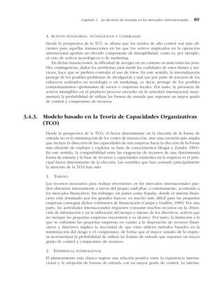 4. ACTIVOS INTANGIBLES: TECNOLÓGICOS Y COMERCIALES
Desde la perspectiva de la TCT, se afirma que los modos de alto control son más efi-
cientes para aquellas transacciones en las que los activos implicados en la operación
internacional aportan un elevado componente de intangibilidad, como es, por ejemplo,
el caso de activos tecnológicos o de marketing.
En dichas transacciones, la dificultad de recoger en un contrato ex ante todas las posi-
bles contingencias, dados los problemas para medir las cualidades de estos bienes y ser-
vicios, hace que se prefiera controlar el uso de éstos. En este sentido, la internalización
protege de los posibles problemas de divulgación y mal uso por parte de terceros de los
esfuerzos realizados en tecnología o en marketing, es decir, protege de los posibles
comportamientos oportunistas de socios o empresas locales. Por tanto, la presencia de
activos intangibles en el producto/proceso envuelto en la actividad internacional incre-
mentará la probabilidad de utilizar las formas de entrada que suponen un mayor grado
de control y compromiso de recursos.
3.4.3. Modelo basado en la Teoría de Capacidades Organizativas
(TCO)
Desde la perspectiva de la TCO, el factor determinante en la elección de la forma de
entrada no es la minimización de los costes de transacción, sino una cuestión más amplia
que incluye la dirección de las capacidades de una empresa hacia la elección de la forma
más eficiente de explotar y explorar su base de conocimientos (Kogut y Zander, 1993).
En este sentido, la compatibilidad entre las exigencias de recursos de una determinada
forma de entrada y la base de recursos y capacidades existentes en la empresa es el prin-
cipal factor determinante de la elección. Las variables que han centrado principalmente
la atención de la TCO han sido:
1. TAMAÑO
Los recursos necesarios para realizar inversiones en los mercados internacionales pue-
den obtenerse internamente a través del propio cash-flow, o externamente, acudiendo a
los mercados financieros. Sin embargo, en países como España, donde el sistema finan-
ciero está dominado por los grandes bancos, es mucho más difícil para las pequeñas
empresas conseguir dichos volúmenes de financiación (Campa y Guillén, 1999). Por otra
parte, las actividades internacionales requieren consumir muchos recursos en la obten-
ción de información y en la utilización del tiempo y talento de los directivos, activos que
no siempre las pequeñas empresas encuentran a su alcance. Por tanto, la limitación a la
que se enfrentan las pequeñas empresas en cuanto a la disposición de recursos finan-
cieros y directivos implica la necesidad de que éstas utilicen métodos basados en la
minimización del riesgo y el compromiso, de forma que el mayor tamaño de la empre-
sa incrementará la probabilidad de utilizar las formas de entrada que suponen un mayor
grado de control y compromiso de recursos.
2. EXPERIENCIA INTERNACIONAL
El planteamiento más clásico sugiere una relación positiva entre la experiencia interna-
cional y la adopción de formas de entrada con un mayor grado de control. La interna-
Capítulo 3 La decisión de entrada en los mercados internacionales 89
 
