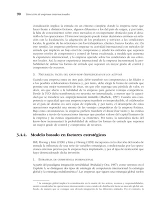 cionalización implica la entrada en un entorno complejo donde la empresa tiene que
hacer frente a distintos factores, algunos diferentes a los del país de origen, y por tanto,
la falta de conocimientos sobre estos mercados es un importante obstáculo para el desa-
rrollo de las operaciones. El inversor inexperto puede tomar decisiones erróneas en rela-
ción con la localización, la adaptación de los productos y servicios a las condiciones
locales, la gestión de las relaciones con los trabajadores, clientes, bancos locales, etc. En
este sentido, las empresas prefieren empezar su actividad internacional con métodos de
entrada que implican un bajo nivel de compromiso y añadir los métodos que suponen
mayores niveles de compromiso y control de forma escalonada, a medida que aumenta
la experiencia internacional, y la empresa aprende sobre las condiciones de sus entor-
nos locales. Así, la mayor experiencia internacional de la empresa incrementará la pro-
babilidad de utilizar las formas de entrada que suponen un mayor grado de control y
compromiso de recursos.
3. NATURALEZA TÁCITA DEL KNOW-HOW (ESPECIFICIDAD DE LOS ACTIVOS)
Cuando una empresa entra en otro país, debe transferir sus competencias a las filiales o
a los posibles colaboradores foráneos y, por tanto, debe elegir la forma de entrada que
permita una mejor transmisión de éstas, sin que ello suponga una pérdida de valor, es
decir, sin que afecte a la habilidad de la empresa para generar ventajas competitivas.
Desde la TCO dicha transferencia no necesita ser internalizada, a menos que la capaci-
dad que se transfiere sea «imperfectamente imitable» (Madhok, 1997). Cuando una com-
petencia o capacidad que una empresa espera transferir es irreproducible, el colaborador
en el país de destino no será capaz de replicarla, y por tanto, el desempeño de estas
operaciones supondrá una merma de las ventajas competitivas de la empresa foránea.
Bajo estas circunstancias, la empresa prefiere transferir el know-how tácito y las rutinas
informales a través de transacciones internas que pueden valerse del capital humano de
la empresa y las rutinas organizativas ya existentes. Por tanto, la naturaleza tácita del
know-how incrementará la probabilidad de utilizar las formas de entrada que suponen
un mayor grado de control y compromiso de recursos.
3.4.4. Modelo basado en factores estratégicos
Hill, Hwang y Kim (1990) y Kim y Hwang (1992) incorporan en la elección del modo de
entrada la influencia de una serie de variables estratégicas, condicionadas por las opera-
ciones externas previas que la empresa haya implantado, y por el tipo de motivación que
haya desencadenado dicha inversión:
1. ESTRATEGIA DE COMPETENCIA INTERNACIONAL
A partir del paradigma integración-sensibilidad (Prahalad y Doz, 1987), como veremos en el
Capítulo 6, se distinguen dos tipos de estrategia de competencia internacional: la estrategia
global y la estrategia multidoméstica2
. Las empresas que siguen una estrategia global suelen
90 Dirección de empresas internacionales
2
La estrategia global implica la centralización en la matriz de los activos, recursos y responsabilidades,
siendo consideradas las operaciones internacionales como canales de distribución hacia un mercado global uni-
ficado, de manera que se consigue una elevada integración de las diferentes unidades. Por el contrario, la
 