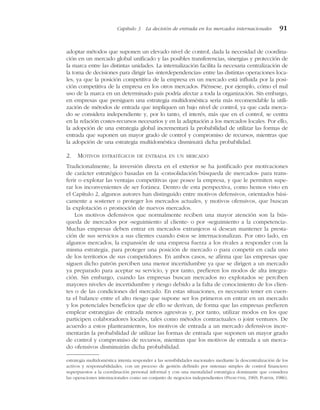 adoptar métodos que suponen un elevado nivel de control, dada la necesidad de coordina-
ción en un mercado global unificado y las posibles transferencias, sinergias y protección de
la marca entre las distintas unidades. La internalización facilita la necesaria centralización de
la toma de decisiones para dirigir las «interdependencias» entre las distintas operaciones loca-
les, ya que la posición competitiva de la empresa en un mercado está influida por la posi-
ción competitiva de la empresa en los otros mercados. Piénsese, por ejemplo, cómo el mal
uso de la marca en un determinado país podría afectar a toda la organización. Sin embargo,
en empresas que persiguen una estrategia multidoméstica sería más recomendable la utili-
zación de métodos de entrada que impliquen un bajo nivel de control, ya que cada merca-
do se considera independiente y, por lo tanto, el interés, más que en el control, se centra
en la relación costes-recursos necesarios y en la adaptación a los mercados locales. Por ello,
la adopción de una estrategia global incrementará la probabilidad de utilizar las formas de
entrada que suponen un mayor grado de control y compromiso de recursos, mientras que
la adopción de una estrategia multidoméstica disminuirá dicha probabilidad.
2. MOTIVOS ESTRATÉGICOS DE ENTRADA EN UN MERCADO
Tradicionalmente, la inversión directa en el exterior se ha justificado por motivaciones
de carácter estratégico basadas en la «consolidación/búsqueda de mercados» para trans-
ferir o explotar las ventajas competitivas que posee la empresa, y que le permiten supe-
rar los inconvenientes de ser foránea. Dentro de esta perspectiva, como hemos visto en
el Capítulo 2, algunos autores han distinguido entre motivos defensivos, orientados bási-
camente a sostener o proteger los mercados actuales, y motivos ofensivos, que buscan
la explotación o promoción de nuevos mercados.
Los motivos defensivos que normalmente reciben una mayor atención son la bús-
queda de mercados por «seguimiento al cliente» o por «seguimiento a la competencia».
Muchas empresas deben entrar en mercados extranjeros si desean mantener la presta-
ción de sus servicios a sus clientes cuando éstos se internacionalizan. Por otro lado, en
algunos mercados, la expansión de una empresa fuerza a los rivales a responder con la
misma estrategia, para proteger una posición de mercado o para competir en cada uno
de los territorios de sus competidores. En ambos casos, se afirma que las empresas que
siguen dicho patrón perciben una menor incertidumbre ya que se dirigen a un mercado
ya preparado para aceptar su servicio, y por tanto, prefieren los modos de alta integra-
ción. Sin embargo, cuando las empresas buscan mercados no explotados se perciben
mayores niveles de incertidumbre y riesgo debido a la falta de conocimiento de los clien-
tes o de las condiciones del mercado. En estas situaciones, es necesario tener en cuen-
ta el balance entre el alto riesgo que supone ser los primeros en entrar en un mercado
y los potenciales beneficios que de ello se derivan, de forma que las empresas prefieren
emplear estrategias de entrada menos agresivas y, por tanto, utilizar modos en los que
participen colaboradores locales, tales como métodos contractuales o joint ventures. De
acuerdo a estos planteamientos, los motivos de entrada a un mercado defensivos incre-
mentarán la probabilidad de utilizar las formas de entrada que suponen un mayor grado
de control y compromiso de recursos, mientras que los motivos de entrada a un merca-
do ofensivos disminuirán dicha probabilidad.
Capítulo 3 La decisión de entrada en los mercados internacionales 91
estrategia multidoméstica intenta responder a las sensibilidades nacionales mediante la descentralización de los
activos y responsabilidades, con un proceso de gestión definido por sistemas simples de control financiero
superpuestos a la coordinación personal informal y con una mentalidad estratégica dominante que considera
las operaciones internacionales como un conjunto de negocios independientes (PELMUTTER, 1969; PORTER, 1986).
 