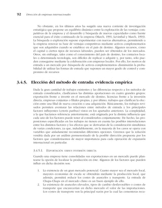 No obstante, en los últimos años ha surgido una nueva corriente de investigación
estratégica que propone un equilibrio dinámico entre la explotación de las ventajas com-
petitivas de la empresa y el desarrollo y búsqueda de nuevas capacidades como fuente
esencial para el éxito continuado de la empresa (March, 1991; Levinthal y March, 1993).
La búsqueda o exploración supone experimentar con nuevas alternativas, permitiendo a
la empresa renovar su base de ventajas competitivas mediante activos complementarios
que son adquiridos cuando se establece en el país de destino. Algunos recursos, como
el capital o ciertos tipos de recursos laborales, pueden ser obtenidos de los mercados.
Otros, sin embargo, tales como el conocimiento del país de destino, los contactos loca-
les o determinada tecnología, son difíciles de replicar o adquirir y, por tanto, sólo pue-
den conseguirse mediante la colaboración con empresas locales. Por ello, los motivos de
entrada a un mercado por «búsqueda de activos complementarios» disminuirán la proba-
bilidad de utilizar las formas de entrada que suponen un mayor grado de control y com-
promiso de recursos
3.4.5. Elección del método de entrada: evidencia empírica
Dada la gran cantidad de trabajos existentes y las diferencias respecto a los métodos de
entrada considerados, clasificamos las distintas aportaciones en cuatro grandes grupos:
exportación frente a invertir en el mercado de destino, licencias frente a la inversión
directa, empresas conjuntas o filiales propias, y por último, trabajos que clarifican la elec-
ción entre una filial de nueva creación o una adquisición. Básicamente, los trabajos revi-
sados permiten aventurar las relaciones entre métodos de entrada y los principales
factores influyentes (ceteris paribus) vistos en los apartados anteriores. La complejidad,
a la que hacíamos referencia anteriormente, está originada por la distinta influencia que
cada uno de los factores puede tener al considerarlos conjuntamente. De hecho, las pro-
posiciones especificadas en los trabajos no tienen en cuenta las posibles interrelaciones
entre los distintos factores y los efectos que se derivarían de la consideración simultánea
de varias condiciones, ya que, indudablemente, en la mayoría de los casos se opera con
variables que aisladamente recomiendan diferentes opciones. Creemos que la solución
vendría dada por un análisis pormenorizado de la posible dirección propuesta por los
factores que considerásemos de mayor importancia para cada operación de expansión
internacional en particular.
3.4.5.1. EXPORTACIÓN VERSUS INVERSIÓN DIRECTA
Cuando una empresa tiene consolidadas sus exportaciones en un mercado puede plan-
tearse la opción de localizar la producción en éste. Algunos de los factores que pueden
influir en dicha decisión son:
1. La existencia de un gran mercado potencial. Cuanto mayor sea el mercado local,
mayores economías de escala se obtendrán mediante la producción local, que
además, permitirá reducir los costes de aranceles y transporte. La entrada de
Chupa-Chups en el mercado chino es un buen ejemplo de ello.
2. La existencia de aranceles elevados, tipos de cambio desfavorables o costes de
transporte que encarecerían en dicho mercado el valor de las importaciones.
Los costes de transporte son la principal razón por la cual las cementeras recu-
92 Dirección de empresas internacionales
 