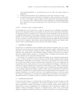 rren fundamentalmente a la producción local en todos los países donde se
implantan.
3. Podrían existir incentivos de los gobiernos locales para invertir en el país.
4. La existencia de recursos productivos abundantes y más económicos, como mano
de obra o tecnologías, que la empresa podría aprovechar para obtener produc-
tos a más bajo coste o diferenciados, lo que mejoraría la competitividad global
de la empresa. Es el caso de gran parte de la inversión que se está reorientando
hacia Asia.
3.4.5.2. LICENCIAS VERSUS INVERSIÓN DIRECTA
Los fundamentos de la teoría de los costes de transacción son utilizados mayoritaria-
mente como argumento básico para justificar la elección entre comercializar determina-
da ventaja que posee la empresa en los mercados externos mediante el uso de licencias,
o explotarla internamente en la propia compañía a través de la inversión directa en el
exterior. La elección vendría dada por la comparación entre los costes de transacción en
los que se incurre al acudir al mercado y los costes internos de organizar dicha actividad
en el seno de la empresa. Ahora bien, existen determinados factores que inciden sobre
ambos costes e indirectamente sobre la elección del método elegido:
1. Variables de empresa
Las licencias se consideran como la segunda mejor opción de entrada, una vez se com-
prueba que ésta no posee los recursos necesarios (personal, capital, conocimiento de los
mercados, etc.) para realizar inversiones directas. Algunos estudios muestran cómo las
empresas más pequeñas de cada industria, tienden a utilizar las licencias como primer
paso para superar dichas carencias y, al mismo tiempo, conseguir una presencia más o
menos uniforme en los mercados internacionales.
En relación a la naturaleza de la ventaja susceptible de ser explotada internacional-
mente, se observa un mayor uso de las licencias cuando dichas ventajas pueden quedar
perfectamente codificadas en una patente, una marca o un producto. En el caso contra-
rio, cuando esta ventaja se basa en un know-how específico con un alto componente de
conocimiento tácito, como puede ser el caso de capacidades tecnológicas o directivas, el
método de entrada utilizado será la propia inversión directa, ya que dichos conocimien-
tos son muy difíciles de transferir, en ocasiones, sin la transferencia del equipo humano
o de la propia organización (Kogut y Zander, 1992). Con este argumento se estaría jus-
tificando la eficiencia de la propia empresa para transmitir dichos conocimientos a sus
propias subsidiarias a un menor coste que a una organización ajena; y por otra parte,
que dichos conocimientos se convierten en plataformas que facilitan el crecimiento y la
expansión futura de la empresa, dada su novedad y dificultad en poder ser imitados.
2. Condiciones del sector
La elección entre licencias o inversión directa está influida por el nivel de gasto en I+D
y por la estructura de la competencia. En relación al primer factor, se encuentra una
mayor propensión a utilizar las licencias en sectores donde existen mayor número de
innovaciones y mayor complejidad en la configuración de los productos, debido a los
rápidos cambios tecnológicos. Respecto al segundo factor, existe cierta controversia
según se considere la estructura del sector en el país de destino o en el país de origen.
Capítulo 3 La decisión de entrada en los mercados internacionales 93
 