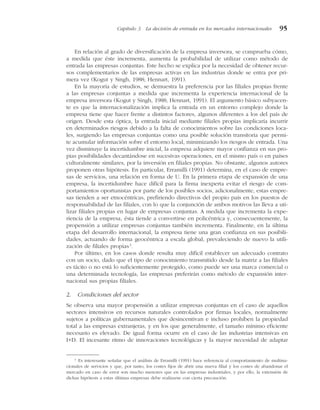 En relación al grado de diversificación de la empresa inversora, se comprueba cómo,
a medida que éste incrementa, aumenta la probabilidad de utilizar como método de
entrada las empresas conjuntas. Este hecho se explica por la necesidad de obtener recur-
sos complementarios de las empresas activas en las industrias donde se entra por pri-
mera vez (Kogut y Singh, 1988; Hennart, 1991).
En la mayoría de estudios, se demuestra la preferencia por las filiales propias frente
a las empresas conjuntas a medida que incrementa la experiencia internacional de la
empresa inversora (Kogut y Singh, 1988; Hennart, 1991). El argumento básico subyacen-
te es que la internacionalización implica la entrada en un entorno complejo donde la
empresa tiene que hacer frente a distintos factores, algunos diferentes a los del país de
origen. Desde esta óptica, la entrada inicial mediante filiales propias implicaría incurrir
en determinados riesgos debido a la falta de conocimientos sobre las condiciones loca-
les, surgiendo las empresas conjuntas como una posible solución transitoria que permi-
te acumular información sobre el entorno local, minimizando los riesgos de entrada. Una
vez disminuye la incertidumbre inicial, la empresa adquiere mayor confianza en sus pro-
pias posibilidades decantándose en sucesivas operaciones, en el mismo país o en países
culturalmente similares, por la inversión en filiales propias. No obstante, algunos autores
proponen otras hipótesis. En particular, Erramilli (1991) determina, en el caso de empre-
sas de servicios, una relación en forma de U. En la primera etapa de expansión de una
empresa, la incertidumbre hace difícil para la firma inexperta evitar el riesgo de com-
portamientos oportunistas por parte de los posibles socios, adicionalmente, estas empre-
sas tienden a ser etnocéntricas, prefiriendo directivos del propio país en los puestos de
responsabilidad de las filiales, con lo que la conjunción de ambos motivos las lleva a uti-
lizar filiales propias en lugar de empresas conjuntas. A medida que incrementa la expe-
riencia de la empresa, ésta tiende a convertirse en policéntrica y, consecuentemente, la
propensión a utilizar empresas conjuntas también incrementa. Finalmente, en la última
etapa del desarrollo internacional, la empresa tiene una gran confianza en sus posibili-
dades, actuando de forma geocéntrica a escala global, prevaleciendo de nuevo la utili-
zación de filiales propias3
.
Por último, en los casos donde resulta muy difícil establecer un adecuado contrato
con un socio, dado que el tipo de conocimiento transmitido desde la matriz a las filiales
es tácito o no está lo suficientemente protegido, como puede ser una marca comercial o
una determinada tecnología, las empresas preferirán como método de expansión inter-
nacional sus propias filiales.
2. Condiciones del sector
Se observa una mayor propensión a utilizar empresas conjuntas en el caso de aquellos
sectores intensivos en recursos naturales controlados por firmas locales, normalmente
sujetos a políticas gubernamentales que desincentivan e incluso prohíben la propiedad
total a las empresas extranjeras, y en los que generalmente, el tamaño mínimo eficiente
necesario es elevado. De igual forma ocurre en el caso de las industrias intensivas en
I+D. El incesante ritmo de innovaciones tecnológicas y la mayor necesidad de adaptar
Capítulo 3 La decisión de entrada en los mercados internacionales 95
3
Es interesante señalar que el análisis de Erramilli (1991) hace referencia al comportamiento de multina-
cionales de servicios y que, por tanto, los costes fijos de abrir una nueva filial y los costes de abandonar el
mercado en caso de error son mucho menores que en las empresas industriales, y por ello, la extensión de
dichas hipótesis a estas últimas empresas debe realizarse con cierta precaución.
 