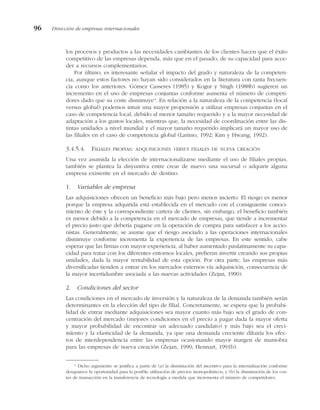 los procesos y productos a las necesidades cambiantes de los clientes hacen que el éxito
competitivo de las empresas dependa, más que en el pasado, de su capacidad para acce-
der a recursos complementarios.
Por último, es interesante señalar el impacto del grado y naturaleza de la competen-
cia, aunque estos factores no hayan sido considerados en la literatura con tanta frecuen-
cia como los anteriores. Gómez Casseres (1985) y Kogut y Singh (1988b) sugieren un
incremento en el uso de empresas conjuntas conforme aumenta el número de competi-
dores dado que su coste disminuye4
. En relación a la naturaleza de la competencia (local
versus global) podemos intuir una mayor propensión a utilizar empresas conjuntas en el
caso de competencia local, debido al menor tamaño requerido y a la mayor necesidad de
adaptación a los gustos locales, mientras que, la necesidad de coordinación entre las dis-
tintas unidades a nivel mundial y el mayor tamaño requerido implicará un mayor uso de
las filiales en el caso de competencia global (Larimo, 1992; Kim y Hwang, 1992).
3.4.5.4. FILIALES PROPIAS: ADQUISICIONES VERSUS FILIALES DE NUEVA CREACIÓN
Una vez asumida la elección de internacionalizarse mediante el uso de filiales propias,
también se plantea la disyuntiva entre crear de nuevo una sucursal o adquirir alguna
empresa existente en el mercado de destino.
1. Variables de empresa
Las adquisiciones ofrecen un beneficio más bajo pero menos incierto. El riesgo es menor
porque la empresa adquirida está establecida en el mercado con el consiguiente conoci-
miento de éste y la correspondiente cartera de clientes, sin embargo, el beneficio también
es menor debido a la competencia en el mercado de empresas, que tiende a incrementar
el precio justo que debería pagarse en la operación de compra para satisfacer a los accio-
nistas. Generalmente, se asume que el riesgo asociado a las operaciones internacionales
disminuye conforme incrementa la experiencia de las empresas. En este sentido, cabe
esperar que las firmas con mayor experiencia, al haber aumentado paulatinamente su capa-
cidad para tratar con los diferentes entornos locales, prefieran invertir creando sus propias
unidades, dada la mayor rentabilidad de esta opción. Por otra parte, las empresas más
diversificadas tienden a entrar en los mercados externos vía adquisición, consecuencia de
la mayor incertidumbre asociada a las nuevas actividades (Zejan, 1990).
2. Condiciones del sector
Las condiciones en el mercado de inversión y la naturaleza de la demanda también serán
determinantes en la elección del tipo de filial. Concretamente, se espera que la probabi-
lidad de entrar mediante adquisiciones sea mayor cuanto más bajo sea el grado de con-
centración del mercado (mejores condiciones en el precio a pagar dada la mayor oferta
y mayor probabilidad de encontrar un adecuado candidato) y más bajo sea el creci-
miento y la elasticidad de la demanda, ya que una demanda creciente diluiría los efec-
tos de interdependencia entre las empresas ocasionando mayor margen de maniobra
para las empresas de nueva creación (Zejan, 1990; Hennart, 1991b).
96 Dirección de empresas internacionales
4
Dicho argumento se justifica a partir de (a) la disminución del incentivo para la internalización conforme
desaparece la oportunidad para la posible utilización de precios monopolísticos, y (b) la disminución de los cos-
tes de transacción en la transferencia de tecnología a medida que incrementa el número de competidores.
 