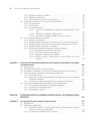 3.2.1. Riesgo económico y político . . . . . . . . . . . . . . . . . . . . . . . . . . . . . . . . 60
3.2.2. Diferencias culturales . . . . . . . . . . . . . . . . . . . . . . . . . . . . . . . . . . . . . 62
3.2.3. Ajuste producto-mercado en cada país . . . . . . . . . . . . . . . . . . . . . . . . 63
3.3. Formas de entrada en los mercados internacionales . . . . . . . . . . . . . . . . . . . 65
3.3.1. La exportación . . . . . . . . . . . . . . . . . . . . . . . . . . . . . . . . . . . . . . . . . . 66
3.3.2. Las licencias . . . . . . . . . . . . . . . . . . . . . . . . . . . . . . . . . . . . . . . . . . . . 70
3.3.3. La inversión directa . . . . . . . . . . . . . . . . . . . . . . . . . . . . . . . . . . . . . . 74
3.3.3.1. Inversión compartida: las empresas conjuntas (joint ventu-
re) . . . . . . . . . . . . . . . . . . . . . . . . . . . . . . . . . . . . . . . . . . . . 74
3.3.3.2. Inversión en solitario: adquisiciones . . . . . . . . . . . . . . . . . . 80
3.3.3.3. Inversión en solitario: filiales de nueva creación . . . . . . . . . 84
3.4. La elección del método de entrada . . . . . . . . . . . . . . . . . . . . . . . . . . . . . . . . 85
3.4.1. Modelos económicos . . . . . . . . . . . . . . . . . . . . . . . . . . . . . . . . . . . . . 86
3.4.2. Modelo basado en la teoría económica de los costes de transacción . 87
3.4.3. Modelo basado en la Teoría de Capacidades Organizativas (TCO) . . . 89
3.4.4. Modelo basado en factores estratégicos . . . . . . . . . . . . . . . . . . . . . . . 90
3.4.5. Elección del método de entrada: evidencia empírica . . . . . . . . . . . . . 92
3.4.5.1. Exportación versus inversión directa . . . . . . . . . . . . . . . . . . . 92
3.4.5.2. Licencias versus inversión directa . . . . . . . . . . . . . . . . . . . . . 93
3.4.5.3. Empresas conjuntas versus filiales . . . . . . . . . . . . . . . . . . . . . 94
3.4.5.4. Filiales propias: adquisiciones versus filiales de nueva
creación . . . . . . . . . . . . . . . . . . . . . . . . . . . . . . . . . . . . . . 96
Capítulo 4. El proceso de internacionalización: de la empresa exportadora a la empre-
sa multinacional . . . . . . . . . . . . . . . . . . . . . . . . . . . . . . . . . . . . . . . . . . . . . . . . . 101
4.1. Introducción . . . . . . . . . . . . . . . . . . . . . . . . . . . . . . . . . . . . . . . . . . . . . . . . . 101
4.2. El modelo del ciclo de vida del producto . . . . . . . . . . . . . . . . . . . . . . . . . . . 102
4.3. El enfoque escandinavo: el proceso de internacionalización secuencial . . . . 103
4.4. Nuevos enfoques del proceso de internacionalización . . . . . . . . . . . . . . . . . 107
4.4.1. El enfoque en red . . . . . . . . . . . . . . . . . . . . . . . . . . . . . . . . . . . . . . . . 107
4.4.2. El proceso de internacionalización acelerado: el caso de las Interna-
tional New Ventures . . . . . . . . . . . . . . . . . . . . . . . . . . . . . . . . . . . . . . 110
4.4.3. El proceso de internacionalización en empresas de servicios . . . . . . . 114
4.5. La empresa multinacional: naturaleza y teorías explicativas . . . . . . . . . . . . . 116
4.5.1. La aportación de Hymer y el enfoque industrial . . . . . . . . . . . . . . . . . 118
4.5.2. La teoría de la internalización . . . . . . . . . . . . . . . . . . . . . . . . . . . . . . . 118
4.5.3. El paradigma ecléctico . . . . . . . . . . . . . . . . . . . . . . . . . . . . . . . . . . . . 121
PARTE III CONSOLIDACIÓN DE LA EMPRESA INTERNACIONAL. LAS VARIABLES ORGA-
NIZATIVAS . . . . . . . . . . . . . . . . . . . . . . . . . . . . . . . . . . . . . . . . . . . . . . . . . . . . . . 129
Capítulo 5. La organización de la empresa internacional . . . . . . . . . . . . . . . . . . . . . . . . . 131
5.1. Introducción . . . . . . . . . . . . . . . . . . . . . . . . . . . . . . . . . . . . . . . . . . . . . . . . . 131
5.2. Estructuras organizativas . . . . . . . . . . . . . . . . . . . . . . . . . . . . . . . . . . . . . . . . 132
5.2.1. Estructuras simples: la estructura funcional con departamento de expor-
tación y la estructura matriz-filial . . . . . . . . . . . . . . . . . . . . . . . . . . . . 134
5.2.2. La estructura multidivisional o «m-form» . . . . . . . . . . . . . . . . . . . . . . . 136
x Dirección de empresas internacionales
 