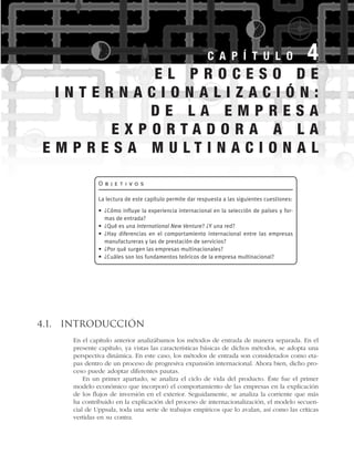 4.1. Introducción
En el capítulo anterior analizábamos los métodos de entrada de manera separada. En el
presente capítulo, ya vistas las características básicas de dichos métodos, se adopta una
perspectiva dinámica. En este caso, los métodos de entrada son considerados como eta-
pas dentro de un proceso de progresiva expansión internacional. Ahora bien, dicho pro-
ceso puede adoptar diferentes pautas.
En un primer apartado, se analiza el ciclo de vida del producto. Éste fue el primer
modelo económico que incorporó el comportamiento de las empresas en la explicación
de los flujos de inversión en el exterior. Seguidamente, se analiza la corriente que más
ha contribuido en la explicación del proceso de internacionalización, el modelo secuen-
cial de Uppsala, toda una serie de trabajos empíricos que lo avalan, así como las críticas
vertidas en su contra.
C A P Í T U L O 4
O b j e t i v o s
La lectura de este capítulo permite dar respuesta a las siguientes cuestiones:
• ¿Cómo influye la experiencia internacional en la selección de países y for-
mas de entrada?
• ¿Qué es una International New Venture? ¿Y una red?
• ¿Hay diferencias en el comportamiento internacional entre las empresas
manufactureras y las de prestación de servicios?
• ¿Por qué surgen las empresas multinacionales?
• ¿Cuáles son los fundamentos teóricos de la empresa multinacional?
E L P R O C E S O D E
I N T E R N A C I O N A L I Z A C I Ó N :
D E L A E M P R E S A
E X P O R T A D O R A A L A
E M P R E S A M U L T I N A C I O N A L
 