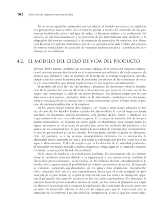 En un tercer apartado, enlazando con las críticas al modelo secuencial, se explicitan
tres perspectivas más acordes con el entorno global, a través del desarrollo de las pro-
puestas establecidas por el enfoque de redes, la literatura relativa a la aceleración del
proceso de internacionalización y la aparición de las International New Ventures, y la
adaptación del proceso secuencial a las empresas de prestación de servicios. Por último
para finalizar el capítulo, analizamos una de las consecuencias más visibles del proceso
de internacionalización: la aparición de empresas multinacionales y la justificación eco-
nómica de su existencia
4.2. El modelo del ciclo de vida del producto
Vernon (1966) intenta combinar las nociones clásicas de la teoría del comercio interna-
cional con una perspectiva basada en el comportamiento individual de cada empresa, de
manera que elimina la falta de realismo de la teoría de la ventaja comparativa, introdu-
ciendo aspectos como la innovación de producto, los efectos de las economías de esca-
la y la incertidumbre que tienen implicaciones en los negocios internacionales.
El modelo del ciclo de vida del producto, relaciona las decisiones sobre la localiza-
ción de la producción con las diferentes circunstancias que ocurren en cada una de las
etapas que constituyen la vida de un nuevo producto. Las distintas etapas por las que
atraviesan estos nuevos productos, fruto de la innovación, condicionan las decisiones
sobre la localización de la producción y, consecuentemente, tienen efectos sobre el pro-
ceso de internacionalización de la empresa.
En los países donde existen altos ingresos per cápita y altos costes salariales (como
era el caso de los Estados Unidos cuando fue desarrollada la teoría) surge un fuerte
incentivo en desarrollar nuevos productos para ahorrar dichos costes o satisfacer los
requerimientos de una demanda más exigente. En la etapa de introducción de los pro-
ductos innovadores, se necesita un cierto grado de flexibilidad para adaptar tanto los
inputs necesarios en el proceso de producción, como los atributos del producto a los
gustos de los consumidores, lo que implica la necesidad de comunicarse constantemen-
te con los proveedores y con los clientes. Por otra parte, debido al grado de diferencia-
ción del producto o a las ventajas monopolísticas derivadas de la innovación, la
elasticidad precio-demanda es baja y, por tanto, la preocupación por los costes no es un
aspecto determinante. Todo ello implica que la localización de la actividad productiva,
al responder en mayor medida a dichas exigencias, tenga lugar en el mercado domésti-
co donde la innovación ha sido desarrollada.
En la etapa de madurez las condiciones cambian. El conocimiento de los clientes
sobre el producto aumenta debido a la experiencia y, en consecuencia, también la
elasticidad precio-demanda; la necesidad de flexibilidad declina estandarizándose la
producción y apareciendo la posibilidad de obtener economías de escala. El mercado
se extiende, surgiendo oportunidades en los países más avanzados. Inicialmente,
dicha demanda será servida con exportaciones, hasta que el coste marginal de pro-
ducción en el país donde se origina la innovación más los costes de transporte supe-
ren el promedio del coste de producir en los mercados importadores. En principio, la
empresa buscará países con altos niveles de renta, en los cuales la demanda sea capaz
de absorber la producción y asegurar la explotación de economías de escala, pero con
un nivel de desarrollo inferior al del país de origen para que la innovación que se
introduce no se enfrente a un alto nivel de competencia, y en los que los costes labo-
102 Dirección de empresas internacionales
 