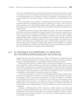 rales sean comparativamente más bajos. Como puede observarse, en la época en que
se enunció la teoría, ésta explicaba perfectamente la inversión directa de las empre-
sas norteamericanas en los mercados europeos occidentales, caracterizados por un
comportamiento de la demanda similar a la americana pero con costes laborales infe-
riores.
En la etapa final de este modelo, la estandarización del producto ha provocado la
entrada de muchos competidores que basan su estrategia en el precio. Ante esta situa-
ción, los países menos desarrollados pueden ofrecer ventajas competitivas en cuanto a
la localización de la producción, sobre todo, para aquellas actividades más intensivas en
mano de obra.
En posteriores ensayos, Vernon (1979) adaptó el modelo a las nuevas circunstancias
del entorno que habían invalidado las hipótesis iniciales. Por una parte, el mercado ame-
ricano no era el único en tamaño y configuración de costes y, por tanto, debía explicar-
se la expansión de las multinacionales europeas y japonesas; y por otra parte, algunas
multinacionales habían establecido redes globales con sus filiales, siendo capaces de
desarrollar, madurar y estandarizar productos casi al mismo tiempo. De cualquier modo,
Vernon (1979) afirma que el modelo inicial sigue siendo útil para explicar las activida-
des innovadoras de las pequeñas empresas que todavía no han adquirido la capacidad
de actuar globalmente a través de una red de filiales, así como en los procesos de absor-
ción de las innovaciones en los países menos desarrollados.
4.3. El enfoque escandinavo: el proceso
de internacionalización secuencial
Según la literatura escandinava (Johanson y Valhne, 1977; Johanson y Wiedershein-Paul,
1975), la internacionalización de las empresas sigue un proceso secuencial que depen-
de de la acumulación gradual de conocimientos sobre los mercados externos.
Desde este punto de vista, en primer lugar, la inversión de la empresa en un merca-
do en particular se realiza mediante una secuencia de distintas etapas, donde en cada
una de ellas, a medida que se va adquiriendo experiencia en dicho mercado, el nivel de
recursos comprometidos es mayor; y en segundo lugar, las empresas prefieren adquirir
conocimientos sobre los mercados externos antes de competir en éstos y, por ello, en
un principio, son preferibles los mercados similares al de origen.
La falta de conocimientos y recursos es el principal obstáculo para la internaciona-
lización. Estos obstáculos se reducen a través de decisiones incrementales que permi-
ten aprender sobre los mercados internacionales y la forma de operar en el exterior.
El conocimiento del mercado y los compromisos en éste afectan a las decisiones sobre
comprometer nuevos recursos y a la forma en que las actividades se desarrollan. Al
mismo tiempo, el resultado de estas actuaciones cambia el conocimiento del mercado
y el nivel de recursos comprometidos, y así sucesivamente, en nuevos ciclos de acon-
tecimientos.
Johanson y Wiedershein-Paul (1975) realizaron un doble análisis en el estudio del
proceso de internacionalización llevado a cabo por cuatro empresas suecas envueltas
ampliamente en el entorno internacional. Por una parte, identificaron cómo se desarro-
lla este proceso en un país en concreto y, por otra parte, las pautas seguidas en sucesi-
vas entradas en otros países.
Capítulo 4 El proceso de internacionalización: de la empresa exportadora a la empresa multinacional 103
 