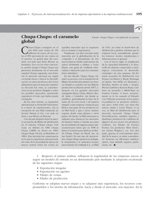 Capítulo 4 El proceso de internacionalización: de la empresa exportadora a la empresa multinacional 105
Chupa-Chups: el caramelo Fuente: Chupa Chups y recopilación en prensa
global
Chupa-Chups consiguió en el
año 2002 unas ventas de 450
millones de euros, de los cua-
les el 90% provenía de sus ventas en
el exterior. La genial idea del cara-
melo con palo que Enric Bernat, su
fundador, tuvo en los años cincuen-
ta, pronto otorgó a Chupa Chups una
presencia dominante en el mercado
español. El paso siguiente, tras domi-
nar el mercado nacional era seguir
creciendo fuera o buscar la diversifi-
cación en otros productos del sector
alimentario para el mercado español.
La elección fue clara, la concentra-
ción en un producto dirigida a todos
los posibles mercados, intentando
reproducir el éxito que había tenido
en España.
En los años setenta, su expansión
internacional se desarrolló básicamen-
te a través de exportaciones, con la
excepción de una filial comercial, La
Societé Bernat et Cie, con sede en
París y una fábrica en Bayona.
Una década después inició la pues-
ta en marcha de filiales de distribución
en el exterior (Chupa Chups USA
Corp. en Atlanta en 1980; Chupa
Chups GMBH en Bonn en 1982;
Chupa Chups UK Ltd. en Berkshire en
1983). Esta decisión fue consecuencia
de la mayor experiencia internacional,
así como de la necesidad de ejercer un
mayor control sobre las ventas en
aquellos mercados que lo requieren
por su tamaño o importancia.
Finalmente, los años noventa están
marcados por la globalización de la
compañía y el lanzamiento de dos
nuevas marcas (Smint, mini mentas sin
azúcar destinadas a adultos, y Crazy
Planet, una gama de confitería inno-
vadora e interactiva para los consumi-
dores infantiles).
En esta década, Chupa Chups cul-
minó su proceso con la instalación de
filiales de producción primero en Fran-
cia (donde ya contaba con una filial de
producción en Bayona desde 1967), y
después en los grandes mercados
emergentes Rusia, China, México, Bra-
sil, India y Colombia. Así donde se
establece, generalmente lo hace de la
mano de un socio local, y de manera
integral, como empresa comercial que
fabrica una parte de los productos en
su filial local, y que a veces, incluso
exporta desde estas plantas a otros
países. De hecho, la filial mexicana se
utilizaba para abastecer los mercados
de Estados Unidos y Canadá, así como
las necesidades de algunos países lati-
noamericanos hasta que en 1998 se
firmó el acuerdo para fabricar en Bra-
sil (Chupa Chups do Brasil, Lta, en
Sao Paulo). En este tipo de operacio-
nes, Chupa Chups aporta la tecnología,
la maquinaría y la asistencia técnica
(proveniente de Confipak S.A., su filial
de I+D), así como su know-how de
distribución y gestión, mientras que la
empresa local, normalmente aporta,
los terrenos, locales, instalaciones e
infraestructura en general.
Con el nuevo siglo, la ampliación
de la capacidad industrial y el desa-
rrollo de alianzas comerciales y estra-
tégicas concentran el desarrollo
estratégico de esta empresa. Ha fir-
mado acuerdos de distribución con
Pepsico en México y Brasil, Morianga
en Japón, Van Melle en Alemania y
Benelux, Haribo en Italia y Austria,
Warner Lambert y Kent en Rusia, Cad-
bury en Australia y M&M/Mars en
Estados Unidos. A éstos, reciente-
mente se le ha sumado el firmado
con CSM para potenciar en los países
escandinavos su producto tradicio-
nal, pero, sobre todo, sus otras dos
marcas Smint y Crazy Planet. A su
vez, su filial de distribución para el
mercado nacional, Chupa Chups
Diversificación, también importa y
distribuye productos de confitería de
algunos de sus socios: los productos
Cadbury, los Kinder de Ferrero
Rocher, los productos «Mon Cheri”,
los chicles Wrigley’s, etc. Por otra
parte, gracias al conocimiento mun-
dial de la marca, se están concedien-
do licencias en diferentes ámbitos:
óptica, ropa infantil, zapatos, perfu-
mería, etc. !
1. Respecto al primer análisis, reflejaron la regularidad de las empresas suecas al
seguir un modelo de entrada en un determinado país mediante la adopción escalonada
de las siguientes etapas:
• Exportación irregular
• Exportación vía agentes
• Filiales de ventas
• Filiales de producción
Conforme se adoptan nuevas etapas y se adquiere más experiencia, los recursos com-
prometidos y los niveles de información, hacia y desde el mercado, son mayores. En la
 