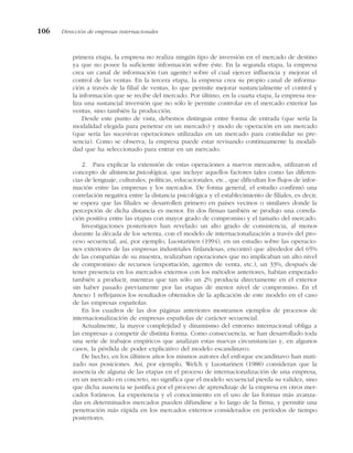 primera etapa, la empresa no realiza ningún tipo de inversión en el mercado de destino
ya que no posee la suficiente información sobre éste. En la segunda etapa, la empresa
crea un canal de información (un agente) sobre el cual ejercer influencia y mejorar el
control de las ventas. En la tercera etapa, la empresa crea su propio canal de informa-
ción a través de la filial de ventas, lo que permite mejorar sustancialmente el control y
la información que se recibe del mercado. Por último, en la cuarta etapa, la empresa rea-
liza una sustancial inversión que no sólo le permite controlar en el mercado exterior las
ventas, sino también la producción.
Desde este punto de vista, debemos distinguir entre forma de entrada (que sería la
modalidad elegida para penetrar en un mercado) y modo de operación en un mercado
(que sería las sucesivas operaciones utilizadas en un mercado para consolidar su pre-
sencia). Como se observa, la empresa puede estar revisando continuamente la modali-
dad que ha seleccionado para entrar en un mercado.
2. Para explicar la extensión de estas operaciones a nuevos mercados, utilizaron el
concepto de distancia psicológica, que incluye aquellos factores tales como las diferen-
cias de lenguaje, culturales, políticas, educacionales, etc., que dificultan los flujos de infor-
mación entre las empresas y los mercados. De forma general, el estudio confirmó una
correlación negativa entre la distancia psicológica y el establecimiento de filiales, es decir,
se espera que las filiales se desarrollen primero en países vecinos o similares donde la
percepción de dicha distancia es menor. En dos firmas también se produjo una correla-
ción positiva entre las etapas con mayor grado de compromiso y el tamaño del mercado.
Investigaciones posteriores han revelado un alto grado de consistencia, al menos
durante la década de los setenta, con el modelo de internacionalización a través del pro-
ceso secuencial, así, por ejemplo, Luostarinen (1994), en un estudio sobre las operacio-
nes exteriores de las empresas industriales finlandesas, encontró que alrededor del 65%
de las compañías de su muestra, realizaban operaciones que no implicaban un alto nivel
de compromiso de recursos (exportación, agentes de venta, etc.), un 33%, después de
tener presencia en los mercados externos con los métodos anteriores, habían empezado
también a producir, mientras que tan sólo un 2% producía directamente en el exterior
sin haber pasado previamente por las etapas de menor nivel de compromiso. En el
Anexo 1 reflejamos los resultados obtenidos de la aplicación de este modelo en el caso
de las empresas españolas.
En los cuadros de las dos páginas anteriores mostramos ejemplos de procesos de
internacionalización de empresas españolas de carácter secuencial.
Actualmente, la mayor complejidad y dinamismo del entorno internacional obliga a
las empresas a competir de distinta forma. Como consecuencia, se han desarrollado toda
una serie de trabajos empíricos que analizan estas nuevas circunstancias y, en algunos
casos, la pérdida de poder explicativo del modelo escandinavo.
De hecho, en los últimos años los mismos autores del enfoque escandinavo han mati-
zado sus posiciones. Así, por ejemplo, Welch y Luostarinen (1988) consideran que la
ausencia de alguna de las etapas en el proceso de internacionalización de una empresa,
en un mercado en concreto, no significa que el modelo secuencial pierda su validez, sino
que dicha ausencia se justifica por el proceso de aprendizaje de la empresa en otros mer-
cados foráneos. La experiencia y el conocimiento en el uso de las formas más avanza-
das en determinados mercados pueden difundirse a lo largo de la firma, y permitir una
penetración más rápida en los mercados externos considerados en períodos de tiempo
posteriores.
106 Dirección de empresas internacionales
 