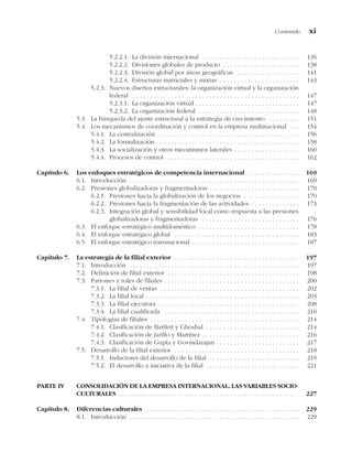 5.2.2.1. La división internacional . . . . . . . . . . . . . . . . . . . . . . . . . . . . 136
5.2.2.2. Divisiones globales de producto . . . . . . . . . . . . . . . . . . . . . . 138
5.2.2.3. División global por áreas geográficas . . . . . . . . . . . . . . . . . . 141
5.2.2.4. Estructuras matriciales y mixtas . . . . . . . . . . . . . . . . . . . . . . . 143
5.2.3. Nuevos diseños estructurales: la organización virtual y la organización
federal . . . . . . . . . . . . . . . . . . . . . . . . . . . . . . . . . . . . . . . . . . . . . . . . 147
5.2.3.1. La organización virtual . . . . . . . . . . . . . . . . . . . . . . . . . . . . . . 147
5.2.3.2. La organización federal . . . . . . . . . . . . . . . . . . . . . . . . . . . . . 148
5.3. La búsqueda del ajuste estructural a la estrategia de crecimiento . . . . . . . . . 151
5.4. Los mecanismos de coordinación y control en la empresa multinacional . . . 154
5.4.1. La centralización . . . . . . . . . . . . . . . . . . . . . . . . . . . . . . . . . . . . . . . . . 156
5.4.2. La formalización . . . . . . . . . . . . . . . . . . . . . . . . . . . . . . . . . . . . . . . . . 158
5.4.3. La socialización y otros mecanismos laterales . . . . . . . . . . . . . . . . . . . 160
5.4.4. Procesos de control . . . . . . . . . . . . . . . . . . . . . . . . . . . . . . . . . . . . . . 162
Capítulo 6. Los enfoques estratégicos de competencia internacional . . . . . . . . . . . . . . . 169
6.1. Introducción . . . . . . . . . . . . . . . . . . . . . . . . . . . . . . . . . . . . . . . . . . . . . . . . . 169
6.2. Presiones globalizadoras y fragmentadoras . . . . . . . . . . . . . . . . . . . . . . . . . . 170
6.2.1. Presiones hacia la globalización de los negocios . . . . . . . . . . . . . . . . 170
6.2.2. Presiones hacia la fragmentación de las actividades . . . . . . . . . . . . . . 173
6.2.3. Integración global y sensibilidad local como respuesta a las presiones
globalizadoras y fragmentadoras . . . . . . . . . . . . . . . . . . . . . . . . . . . . 176
6.3. El enfoque estratégico multidoméstico . . . . . . . . . . . . . . . . . . . . . . . . . . . . . 178
6.4. El enfoque estratégico global . . . . . . . . . . . . . . . . . . . . . . . . . . . . . . . . . . . . 183
6.5. El enfoque estratégico transnacional . . . . . . . . . . . . . . . . . . . . . . . . . . . . . . . 187
Capítulo 7. La estrategia de la filial exterior . . . . . . . . . . . . . . . . . . . . . . . . . . . . . . . . . . . . 197
7.1. Introducción . . . . . . . . . . . . . . . . . . . . . . . . . . . . . . . . . . . . . . . . . . . . . . . . . 197
7.2. Definición de filial exterior . . . . . . . . . . . . . . . . . . . . . . . . . . . . . . . . . . . . . . 198
7.3. Patrones y roles de filiales . . . . . . . . . . . . . . . . . . . . . . . . . . . . . . . . . . . . . . . 200
7.3.1. La filial de ventas . . . . . . . . . . . . . . . . . . . . . . . . . . . . . . . . . . . . . . . . 202
7.3.2. La filial local . . . . . . . . . . . . . . . . . . . . . . . . . . . . . . . . . . . . . . . . . . . . 203
7.3.3. La filial ejecutora . . . . . . . . . . . . . . . . . . . . . . . . . . . . . . . . . . . . . . . . 208
7.3.4. La filial cualificada . . . . . . . . . . . . . . . . . . . . . . . . . . . . . . . . . . . . . . . 210
7.4. Tipologías de filiales . . . . . . . . . . . . . . . . . . . . . . . . . . . . . . . . . . . . . . . . . . . 214
7.4.1. Clasificación de Bartlett y Ghoshal . . . . . . . . . . . . . . . . . . . . . . . . . . . 214
7.4.2. Clasificación de Jarillo y Martínez . . . . . . . . . . . . . . . . . . . . . . . . . . . . 216
7.4.3. Clasificación de Gupta y Govindarajan . . . . . . . . . . . . . . . . . . . . . . . . 217
7.5. Desarrollo de la filial exterior . . . . . . . . . . . . . . . . . . . . . . . . . . . . . . . . . . . . 218
7.5.1. Inductores del desarrollo de la filial . . . . . . . . . . . . . . . . . . . . . . . . . . 219
7.5.2. El desarrollo a iniciativa de la filial . . . . . . . . . . . . . . . . . . . . . . . . . . . 221
PARTE IV CONSOLIDACIÓN DE LA EMPRESA INTERNACIONAL. LAS VARIABLES SOCIO-
CULTURALES . . . . . . . . . . . . . . . . . . . . . . . . . . . . . . . . . . . . . . . . . . . . . . . . . . . . 227
Capítulo 8. Diferencias culturales . . . . . . . . . . . . . . . . . . . . . . . . . . . . . . . . . . . . . . . . . . . . 229
8.1. Introducción . . . . . . . . . . . . . . . . . . . . . . . . . . . . . . . . . . . . . . . . . . . . . . . . . 229
Contenido xi
 