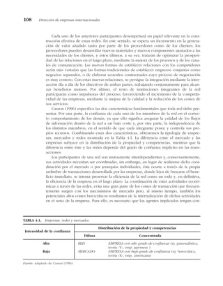 Cada uno de los anteriores participantes desempeñará un papel relevante en la cons-
trucción efectiva de estas redes. En este sentido, se espera un incremento en la genera-
ción de valor añadido tanto por parte de los proveedores como de los clientes; los
proveedores pueden desarrollar nuevos materiales y nuevos componentes ajustados a las
necesidades de los clientes, y éstos últimos, a su vez, tratarán de optimizar la prosperi-
dad de las relaciones en el largo plazo, mediante la mejora de los procesos y de los cana-
les de comunicación. Las nuevas formas de establecer relaciones con los competidores
serán más variadas que las formas tradicionales de establecer empresas conjuntas como
negocios separados, o de elaborar acuerdos contractuales cuyo proceso de negociación
es muy costoso. Con estas nuevas relaciones, se persigue la integración mediante la inter-
acción día a día de los directivos de ambas partes, trabajando conjuntamente para alcan-
zar beneficios mutuos. Por último, el resto de instituciones integrantes de la red
participarán como impulsoras del proceso, favoreciendo el incremento de la competiti-
vidad de las empresas, mediante la mejora de la calidad y la reducción de los costes de
sus servicios.
Casson (1996) especifica las dos características fundamentales que toda red debe pre-
sentar. Por una parte, la confianza de cada uno de los miembros de la red en el correc-
to comportamiento de los demás, ya que ello significa asegurar la calidad de los flujos
de información dentro de la red a un bajo coste y, por otra parte, la independencia de
los distintos miembros, en el sentido de que cada integrante posee y controla sus pro-
pios recursos. Combinando estas dos características, obtenemos la tipología de empre-
sas, mercados y redes mostrada en la Tabla 4.1. La diferencia entre el mercado y las
empresas subyace en la distribución de la propiedad y competencias, mientras que la
diferencia entre éste y las redes depende del grado de confianza implícito en las trans-
acciones.
Los participantes de una red son mutuamente interdependientes y, consecuentemente,
sus actividades necesitan ser coordinadas, sin embargo, en lugar de realizarse dicha coor-
dinación por el mercado o por jerarquías individuales, ésta ocurre a través de la propia
urdimbre de transacciones desarrollada por las empresas, donde lejos de buscarse el bene-
ficio inmediato, se intenta preservar la eficiencia de la red como un todo y, en definitiva,
la eficiencia de la empresa en el largo plazo. La coordinación de estas actividades econó-
micas a través de las redes, evita una gran parte de los costes de transacción que frecuen-
temente surgen con los mecanismos de mercado pero, al mismo tiempo, también los
potenciales altos costes burocráticos resultantes de la internalización de dichas actividades
en el seno de la empresa. Para ello, es necesario que los agentes implicados tengan con-
108 Dirección de empresas internacionales
TABLA 4.1. Empresas, redes y mercados.
Intensidad de la confianza
Distribución de la propiedad y competencias
Difusa Concentrada
Alta RED EMPRESA con alto grado de confianza (ej. paternalística,
teoría «Y», emp. japonesa )
Baja MERCADO EMPRESA con bajo grado de confianza (ej. burocrática,
teoría «X», emp. americana)
Fuente: adaptado de Casson (1996).
 