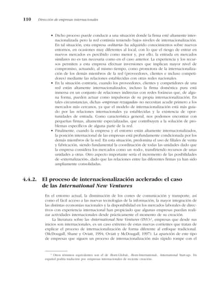 • Dicho proceso puede conducir a una situación donde la firma esté altamente inter-
nacionalizada pero la red continúa teniendo bajos niveles de internacionalización.
En tal situación, esta empresa «solitaria» ha adquirido conocimientos sobre nuevos
entornos, en ocasiones muy diferentes al local, con lo que el riesgo de entrar en
nuevos mercados es percibido como menor y, por ello, la entrada en mercados
similares no es tan necesaria como en el caso anterior. La experiencia y los recur-
sos permiten a esta empresa efectuar inversiones que implican mayor nivel de
compromiso, actuando, al mismo tiempo, como promotora de la internacionaliza-
ción de los demás miembros de la red (proveedores, clientes e incluso competi-
dores) mediante las relaciones establecidas con otras redes nacionales.
• En la situación contraria, cuando los proveedores, clientes y competidores de una
red están altamente internacionalizados, incluso la firma doméstica pura está
inmersa en un conjunto de relaciones indirectas con redes foráneas que, de algu-
na forma, pueden actuar como impulsoras de su propia internacionalización. En
tales circunstancias, dichas «empresas rezagadas» no necesitan acudir primero a los
mercados más cercanos, ya que el modelo de internacionalización está más guia-
do por las relaciones internacionales ya establecidas y la existencia de opor-
tunidades de entrada. Como característica general, nos podemos encontrar con
pequeñas firmas, altamente especializadas, que contribuyen a la solución de pro-
blemas específicos de alguna parte de la red.
• Finalmente, cuando la empresa y el entorno están altamente internacionalizados,
la posición internacional de las empresas está profundamente condicionada por los
demás miembros de la red. En esta situación, predomina el uso de filiales de venta
y fabricación, siendo fundamental la coordinación de todas las unidades dado que
la empresa considera los mercados como un «todo», transfiriendo recursos de unas
unidades a otras. Otro aspecto importante sería el incremento de las posibilidades
de «externalización», dado que las relaciones entre las diferentes firmas ya han sido
ampliamente consolidadas.
4.4.2. El proceso de internacionalización acelerado: el caso
de las International New Ventures
En el entorno actual, la disminución de los costes de comunicación y transporte, así
como el fácil acceso a las nuevas tecnologías de la información, la mayor integración de
las distintas economías nacionales y la disponibilidad en los mercados laborales de direc-
tivos con experiencia internacional han propiciado que algunas empresas puedan reali-
zar actividades internacionales desde prácticamente el momento de su creación.
La literatura sobre las «International New Ventures (INV)»1
, empresas que desde sus
inicios son internacionales, es un caso extremo de estas nuevas corrientes que tratan de
explicar el proceso de internacionalización de forma diferente al enfoque tradicional.
(McDougall, Shane y Oviatt, 1994; Oviatt y McDougall, 1997). La aparición de este tipo
de empresas que siguen un proceso de internacionalización más rápido rompe con el
110 Dirección de empresas internacionales
1
Otros términos equivalentes son el de «Born-Global», «Born-International», «International Start-up». En
español podría traducirse por «empresas internacionales de reciente creación».
 