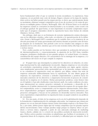 factor fundamental sobre el que se sustenta la teoría escandinava: la experiencia. Estas
empresas, en un período muy corto de tiempo, llegan a situarse en la etapa de exporta-
dores activos sin haber pasado por las etapas previas, es decir, que «prácticamente desde
su nacimiento obtienen ventajas competitivas por el uso de recursos y/o la venta de pro-
ductos en múltiples países» (Oviatt y McDougall, 1994: 49). El factor básico es la edad de
las empresas cuando se convierten en internacionales y no su tamaño, como ocurre con
el enfoque gradual. De igual forma, es más importante el creciente compromiso expor-
tador que el progreso sistemático desde la exportación hacia otras formas de entrada
(Madsen y Servais, 1995).
Sin embargo, dado que es un fenómeno de reciente implantación existen discrepan-
cias en los diferentes estudios, sobre todo, en relación a la operativización de la defini-
ción. Oviatt y McDougall (1997) consideran que la variable clave es la existencia de un
elevado porcentaje de ventas provenientes del exterior durante un período corto de tiem-
po después de su fundación. Este período corto en los estudios más antiguos se sitúa
alrededor de los ocho años, mientras que en los más recientes dicha cifra baja a dos años
o incluso menos.
Pero, ¿cuáles pueden ser los factores clave que permiten la aceleración del proceso
de internacionalización, y, consecuentemente, la aparición de las INV? Estas variables
exógenas, podríamos clasificarlas en tres grandes grupos: (a) actitud frente a la interna-
cionalización del equipo directivo, (b) características de la estrategia de la empresa y (c)
características del sector en el que compite la empresa.
a) El papel clave que desempeña la actitud de los directivos en relación a la estra-
tegia internacional ha sido ampliamente reconocido. Algunas empresas se ven envueltas
en actividades exportadoras porque han sido presionadas por algún agente externo;
otras simplemente aprovechan cierta oportunidad que se les presenta, aunque realmen-
te no consideren la exportación como un objetivo; por último, existen una serie de
empresas motivadas deliberadamente hacia la exportación. En este último grupo de
empresas, las expectativas, creencias y actitudes emprendedoras y positivas hacia los
mercados exteriores de los directivos o empresarios favorecerán el proceso de consoli-
dación de la empresa en el exterior. Dichas percepciones positivas, como hemos visto
en el Capítulo 2, han sido clasificadas como factores «pull», los cuales confieren a la estra-
tegia internacional un carácter proactivo orientada al crecimiento y desarrollo de la
empresa en el ámbito internacional. La internacionalización requiere de un equipo direc-
tivo emprendedor, activo y comprometido con los negocios internacionales. Estos direc-
tivos emprendedores persiguen oportunidades agresivamente, tienen preferencia por
proyectos arriesgados y buscan ser los primeros en desarrollar nuevos mercados. Para
estos exportadores emprendedores la exportación tiene un papel central en sus políticas
de crecimiento.
b) Por otra parte, el éxito de las empresas en la era de la globalización depende de
la formulación e implementación de estrategias adecuadas. Las empresas que entran por
primera vez en un mercado foráneo tienen ciertas desventajas respecto a las firmas loca-
les, y por tanto, deben poseer algún tipo de ventaja competitiva que les permita superar
dichos inconvenientes. Estas ventajas pueden surgir porque la empresa ofrece un pro-
ducto o servicio único, originado a partir de una adecuada estrategia de marketing
(marca, diseño, calidad, etc.) o a través de una política acertada de innovación tecnoló-
gica. Dichos activos pueden convertirse en plataformas que faciliten el crecimiento y la
expansión futura de la empresa, dada su novedad y/o dificultad para ser imitados. En el
Capítulo 4 El proceso de internacionalización: de la empresa exportadora a la empresa multinacional 111
 