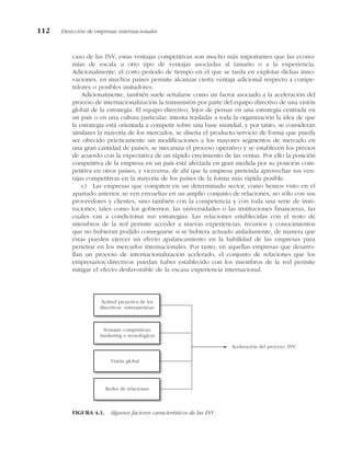 caso de las INV, estas ventajas competitivas son mucho más importantes que las econo-
mías de escala u otro tipo de ventajas asociadas al tamaño o a la experiencia.
Adicionalmente, el corto período de tiempo en el que se tarda en explotar dichas inno-
vaciones, en muchos países permite alcanzar cierta ventaja adicional respecto a compe-
tidores o posibles imitadores.
Adicionalmente, también suele señalarse como un factor asociado a la aceleración del
proceso de internacionalización la transmisión por parte del equipo directivo de una visión
global de la estrategia. El equipo directivo, lejos de pensar en una estrategia centrada en
un país o en una cultura particular, intenta trasladar a toda la organización la idea de que
la estrategia está orientada a competir sobre una base mundial, y por tanto, se consideran
similares la mayoría de los mercados, se diseña el producto/servicio de forma que pueda
ser ofrecido prácticamente sin modificaciones a los mayores segmentos de mercado en
una gran cantidad de países, se mecaniza el proceso operativo y se establecen los precios
de acuerdo con la expectativa de un rápido crecimiento de las ventas. Por ello la posición
competitiva de la empresa en un país está afectada en gran medida por su posición com-
petitiva en otros países, y vicecersa; de ahí que la empresa pretenda aprovechar sus ven-
tajas competitivas en la mayoría de los países de la forma más rápida posible.
c) Las empresas que compiten en un determinado sector, como hemos visto en el
apartado anterior, se ven envueltas en un amplio conjunto de relaciones, no sólo con sus
proveedores y clientes, sino también con la competencia y con toda una serie de insti-
tuciones, tales como los gobiernos, las universidades o las instituciones financieras, las
cuales van a condicionar sus estrategias. Las relaciones establecidas con el resto de
miembros de la red permite acceder a nuevas experiencias, recursos y conocimientos
que no hubieran podido conseguirse si se hubiera actuado aisladamente, de manera que
éstas pueden ejercer un efecto apalancamiento en la habilidad de las empresas para
penetrar en los mercados internacionales. Por tanto, en aquellas empresas que desarro-
llan un proceso de internacionalización acelerado, el conjunto de relaciones que los
empresarios/directivos puedan haber establecido con los miembros de la red permite
mitigar el efecto desfavorable de la escasa experiencia internacional.
112 Dirección de empresas internacionales
Actitud proactiva de los
directivos: «entrepreneur»
Ventajas competitivas:
marketing o tecnológicas
Redes de relaciones
Aceleración del proceso: INV
Visión global
FIGURA 4.1. Algunos factores característicos de las INV.
 