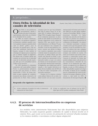 4.4.3. El proceso de internacionalización en empresas
de servicios
Los modelos vistos anteriormente básicamente han sido desarrollados para empresas
fabricantes, las cuales requieren grandes cantidades de capital si desean invertir en el
exterior. Pero, ¿qué ocurre en los sectores de prestación de servicios? ¿Pueden trasladar-
se los mismos modelos o necesitamos realizar alguna adaptación?
114 Dirección de empresas internacionales
A propósito...
Ostra Delta: la identidad de los Fuente: Ostra Delta y el Exportador (2001)
canales de televisión
Ostra Delta es una productora
de asesoramiento, diseño y
producción para la televisión,
especializada, sobre todo, en el diseño
de la identidad de los canales.
En 1988, un creativo americano,
otro francés, un productor español y
un financiero, también español, crea-
ron la primera empresa española dedi-
cada al diseño gráfico para la
televisión. En aquella época, este ser-
vicio fue totalmente innovador en
España, aunque la idea imitaba la
estrategia de algunas pocas empresas
que ya habían surgido en Inglaterra.
Ese mismo año, el primer cliente que
contrató sus servicios fue el principal
canal de la televisión privada marro-
quí, 2M, que en la actualidad todavía
confía en sus servicios.
En 1995 diseñaron la identidad
corporativa del canal público francés
France 2, posteriormente trabajaron
en este país para France 3, France
Supervisión y CSTV, de forma que,
dada la gran cantidad de contratos,
montaron una oficina comercial y de
producción en París. Otras cadenas
europeas para las que han trabajado
han sido la polaca Nasza TV, la ale-
mana RTL, la italiana Videomusic, la
belga VTM y la inglesa Super Channel.
En el continente americano, su desa-
rrollo ha sido similar al acontecido en
Europa, empezaron con la cadena de
deportes PSN, que puede verse en
toda Sudamérica y con Warner TV para
los que realizaron una campaña de
Navidad. A raíz de estos primeros con-
tactos, crearon una oficina en Miami
con creativos españoles para poder
controlar mejor la expansión en estos
mercados. La última oficina que han
creado está ubicada en Doha, y per-
mite controlar las operaciones en los
mercados árabes, ya que a su cartera
de clientes se ha incorporado el canal
de televisión internacional marroquí,
Al Maghrebia, que emitirá para todo el
mundo, y dos canales televisivos en
Qatar. En la actualidad, más del 50% de
su cifra de ventas corresponde a los
mercados exteriores.
Fuentes de la empresa señalan
como pilares básicos de su éxito: (a)
haber nacido con una clara vocación
internacional, (b) formar parte desde el
año 2000 de un gran grupo multina-
cional de Tecnología, Media y Comu-
nicaciones (Avanzit), (c) haber
montado una estrecha red de relacio-
nes entre el colectivo de creativos y
empresas mediante la organización de
certámenes de infografía, y la asisten-
cia a festivales nacionales e interna-
cionales en los que han ganado varios
premios, lo que les permitió ser cono-
cidos, de manera que ante cualquier
concurso que convoca una televisión
siempre son tenidos en cuenta, (d)
tener en el exterior una red de corres-
ponsales o comerciales locales que
conocen el mercado, de forma que
pueden adaptar mejor cada proyecto a
las características culturales de sus
clientes, (e) la reputación que obtu-
vieron con algunos de sus clientes en
España, ya que en 1992 realizaron el
vídeo del pabellón español en la Expo
de Sevilla, el diseño de las cortinillas
para la continuidad del canal de tele-
visión de los juegos olímpicos de Bar-
celona o, más tarde en 1995, el
lanzamiento de Eurosport España. !
1. ¿Cómo explicaría el modelo de redes, la internacio-
nalización de Ostra Delta?
2. ¿Cómo se explicaría con el enfoque de las INV?
¿Qué tipo de INV podría considerarse Ostra Delta?
Responda a las siguientes cuestiones:
 