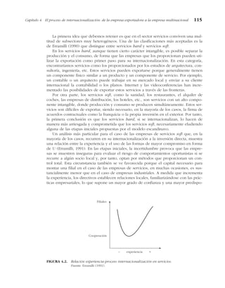 La primera idea que debemos retener es que en el sector servicios conviven una mul-
titud de subsectores muy heterogéneos. Una de las clasificaciones más aceptadas es la
de Erramilli (1990) que distingue entre servicios hard y servicios soft.
En los servicios hard, aunque tienen cierto carácter intangible, es posible separar la
producción y el consumo, de forma que las empresas que los proporcionan pueden uti-
lizar la exportación como primer paso para su internacionalización. En esta categoría,
encontraríamos servicios como los proporcionados por los estudios de arquitectura, con-
sultoría, ingeniería, etc. Estos servicios pueden exportarse porque generalmente tienen
un componente físico similar a un producto y un componente de servicio. Por ejemplo,
un contable o un arquitecto puede trabajar en su mercado local y enviar a su cliente
internacional la contabilidad o los planos. Internet y las videoconferencias han incre-
mentado las posibilidades de exportar estos servicios a través de las fronteras.
Por otra parte, los servicios soft, como la sanidad, los restaurantes, el alquiler de
coches, las empresas de distribución, los hoteles, etc., son servicios con un alto compo-
nente intangible, donde producción y consumo se producen simultáneamente. Estos ser-
vicios son difíciles de exportar, siendo necesario, en la mayoría de los casos, la firma de
acuerdos contractuales como la franquicia o la propia inversión en el exterior. Por tanto,
la primera conclusión es que los servicios hard, si se internacionalizan, lo hacen de
manera más arriesgada y comprometida que los servicios soft, necesariamente eludiendo
alguna de las etapas iniciales propuestas por el modelo escandinavo.
Un análisis más particular para el caso de las empresas de servicios soft que, en la
mayoría de los casos, recurren en su internacionalización a la inversión directa, muestra
una relación entre la experiencia y el uso de las formas de mayor compromiso en forma
de U (Erramilli, 1991). En las etapas iniciales, la incertidumbre provoca que las empre-
sas se muestren inseguras para evaluar el riesgo de comportamientos oportunistas si se
recurre a algún socio local y, por tanto, optan por métodos que proporcionan un con-
trol total. Esta circunstancia también se ve favorecida porque el capital necesario para
montar una filial en el caso de las empresas de servicios, en muchas ocasiones, es sus-
tancialmente menor que en el caso de empresas industriales. A medida que incrementa
la experiencia, los directivos establecen relaciones locales, familiarizándose con las prác-
ticas empresariales, lo que supone un mayor grado de confianza y una mayor predispo-
Capítulo 4 El proceso de internacionalización: de la empresa exportadora a la empresa multinacional 115
Filiales
– experiencia +
Cooperación
FIGURA 4.2. Relación experiencia-proceso internacionalización en servicios.
Fuente: Erramilli (1991).
 