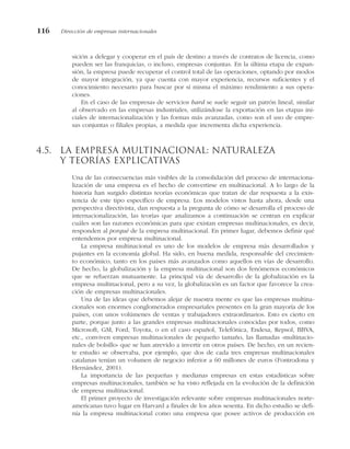 sición a delegar y cooperar en el país de destino a través de contratos de licencia, como
pueden ser las franquicias, o incluso, empresas conjuntas. En la última etapa de expan-
sión, la empresa puede recuperar el control total de las operaciones, optando por modos
de mayor integración, ya que cuenta con mayor experiencia, recursos suficientes y el
conocimiento necesario para buscar por sí misma el máximo rendimiento a sus opera-
ciones.
En el caso de las empresas de servicios hard se suele seguir un patrón lineal, similar
al observado en las empresas industriales, utilizándose la exportación en las etapas ini-
ciales de internacionalización y las formas más avanzadas, como son el uso de empre-
sas conjuntas o filiales propias, a medida que incrementa dicha experiencia.
4.5. La empresa multinacional: naturaleza
y teorías explicativas
Una de las consecuencias más visibles de la consolidación del proceso de internaciona-
lización de una empresa es el hecho de convertirse en multinacional. A lo largo de la
historia han surgido distintas teorías económicas que tratan de dar respuesta a la exis-
tencia de este tipo específico de empresa. Los modelos vistos hasta ahora, desde una
perspectiva directivista, dan respuesta a la pregunta de cómo se desarrolla el proceso de
internacionalización, las teorías que analizamos a continuación se centran en explicar
cuáles son las razones económicas para que existan empresas multinacionales, es decir,
responden al porqué de la empresa multinacional. En primer lugar, debemos definir qué
entendemos por empresa multinacional.
La empresa multinacional es uno de los modelos de empresa más desarrollados y
pujantes en la economía global. Ha sido, en buena medida, responsable del crecimien-
to económico, tanto en los países más avanzados como aquellos en vías de desarrollo.
De hecho, la globalización y la empresa multinacional son dos fenómenos económicos
que se refuerzan mutuamente. La principal vía de desarrollo de la globalización es la
empresa multinacional, pero a su vez, la globalización es un factor que favorece la crea-
ción de empresas multinacionales.
Una de las ideas que debemos alejar de nuestra mente es que las empresas multina-
cionales son enormes conglomerados empresariales presentes en la gran mayoría de los
países, con unos volúmenes de ventas y trabajadores extraordinarios. Esto es cierto en
parte, porque junto a las grandes empresas multinacionales conocidas por todos, como
Microsoft, GM, Ford, Toyota, o en el caso español, Telefónica, Endesa, Repsol, BBVA,
etc., conviven empresas multinacionales de pequeño tamaño, las llamadas «multinacio-
nales de bolsillo» que se han atrevido a invertir en otros países. De hecho, en un recien-
te estudio se observaba, por ejemplo, que dos de cada tres empresas multinacionales
catalanas tenían un volumen de negocio inferior a 60 millones de euros (Fontrodona y
Hernández, 2001).
La importancia de las pequeñas y medianas empresas en estas estadísticas sobre
empresas multinacionales, también se ha visto reflejada en la evolución de la definición
de empresa multinacional.
El primer proyecto de investigación relevante sobre empresas multinacionales norte-
americanas tuvo lugar en Harvard a finales de los años sesenta. En dicho estudio se defi-
nía la empresa multinacional como una empresa que posee activos de producción en
116 Dirección de empresas internacionales
 