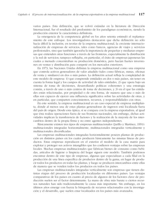 varios países. Esta definición, que se volvió estándar en la literatura de Dirección
Internacional, fue el resultado del predominio de los paradigmas económicos, siendo la
producción exterior la característica definitoria.
La emergencia de la competencia global en los años setenta estimuló el replantea-
miento de este enfoque. Los investigadores destacaron que dicha definición no sólo
hacía difícil la inclusión, en teorías de la empresa multinacional, la creciente internacio-
nalización de empresas de servicios, tales como bancos, agencias de viajes y servicios
profesionales, sino que también ignoraba la importancia de pequeñas y medianas empre-
sas que extienden otras funciones a través de las fronteras, especialmente la distribución
y la red de servicios; tampoco reflejaba, en particular, el éxito de empresas japonesas las
cuales a menudo concentraban su producción doméstica, pero hacían fuertes inversio-
nes en ventas y distribución para competir en los mercados exteriores.
En 1973, las Naciones Unidas definían la empresa multinacional como una empresa
que controla activos generadores de valor añadido (tales como fábricas, minas, oficinas
de venta y similares) en dos o más países. La definición actual refleja la complejidad de
este modelo de empresa: 1) que comprende entidades en dos o más países, sin tener en
cuenta la forma legal y los campos de actividad de tales entidades, 2) que opera bajo un
sistema de toma de decisiones, desarrollando políticas coherentes y una estrategia
común, a través de uno o más centros de toma de decisiones, y 3) en el que las entida-
des están relacionadas, por propiedad o de otra forma, de manera que una o más de
ellas son capaces de ejercer una influencia significativa sobre las actividades de otras, y
en particular, que comparten conocimientos, recursos, y responsabilidades con otras.
En este sentido, la empresa multinacional es un caso especial de empresa multiplan-
ta, donde al menos una de estas plantas generadoras de ingresos está localizada fuera
del país de origen. Desde esta óptica, si se compara con la empresa exportadora, al igual
que ésta realiza operaciones fuera de sus fronteras nacionales, sin embargo, dichas acti-
vidades implican la transferencia de factores y la realización de la mayoría de los inter-
cambios dentro de la propia firma y no entre agentes independientes.
Básicamente existen tres tipos de empresas multinacionales (Jarillo y Martínez, 1991):
multinacionales integradas horizontalmente, multinacionales integradas verticalmente y
multinacionales diversificadas.
Las empresas multinacionales integradas horizontalmente poseen plantas de produc-
ción en distintos países en los cuales producen básicamente las mismas líneas de pro-
ductos. Estas empresas reproducen en el exterior el modelo de la casa matriz para
explotar y proteger sus activos intangibles que les confieren ventajas sobre las empresas
locales. Muchas empresas multinacionales que fabrican bienes de consumo como bebi-
das, artículos de higiene o limpieza del hogar siguen este modelo. También podemos
encontrar dentro de este tipo de empresas, algunas que especializan a cada filial en la
producción de una línea específica de productos dentro de la gama, en lugar de produ-
cir todos los productos en todas las plantas, y luego se producen intercambios entre ellas
de manera que se venden todos los productos en todos los países.
Las empresas multinacionales integradas verticalmente son empresas que tienen dis-
tintas etapas del proceso de producción localizadas en diferentes países. Las ventajas
comparativas de los países en cuanto al precio de algunos de los factores clave de pro-
ducción suelen ser el factor determinante. La mano de obra más barata o ciertos recur-
sos naturales han sido tradicionalmente la causa más importante. Sin embargo, en los
últimos años emerge con fuerza la búsqueda de recursos relacionados con la investiga-
ción y el desarrollo, que suelen estar localizados en los países más avanzados.
Capítulo 4 El proceso de internacionalización: de la empresa exportadora a la empresa multinacional 117
 