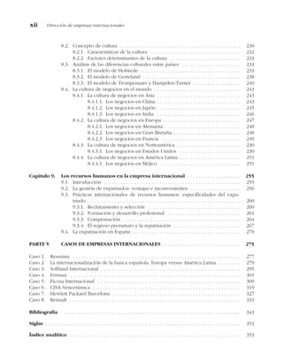 8.2. Concepto de cultura . . . . . . . . . . . . . . . . . . . . . . . . . . . . . . . . . . . . . . . . . . . 230
8.2.1. Características de la cultura . . . . . . . . . . . . . . . . . . . . . . . . . . . . . . . . 232
8.2.2. Factores determinantes de la cultura . . . . . . . . . . . . . . . . . . . . . . . . . 233
8.3. Análisis de las diferencias culturales entre países . . . . . . . . . . . . . . . . . . . . . 233
8.3.1. El modelo de Hofstede . . . . . . . . . . . . . . . . . . . . . . . . . . . . . . . . . . . . 233
8.3.2. El modelo de Gesteland . . . . . . . . . . . . . . . . . . . . . . . . . . . . . . . . . . . 238
8.3.3. El modelo de Trompenaars y Hampden-Turner . . . . . . . . . . . . . . . . . 240
8.4. La cultura de negocios en el mundo . . . . . . . . . . . . . . . . . . . . . . . . . . . . . . . 243
8.4.1. La cultura de negocios en Asia . . . . . . . . . . . . . . . . . . . . . . . . . . . . . . 243
8.4.1.1. Los negocios en China . . . . . . . . . . . . . . . . . . . . . . . . . . . . . . 243
8.4.1.2. Los negocios en Japón . . . . . . . . . . . . . . . . . . . . . . . . . . . . . . 245
8.4.1.3. Los negocios en India . . . . . . . . . . . . . . . . . . . . . . . . . . . . . . 246
8.4.2. La cultura de negocios en Europa . . . . . . . . . . . . . . . . . . . . . . . . . . . . 247
8.4.2.1. Los negocios en Alemania . . . . . . . . . . . . . . . . . . . . . . . . . . . 248
8.4.2.2. Los negocios en Gran Bretaña . . . . . . . . . . . . . . . . . . . . . . . . 248
8.4.2.3. Los negocios en Francia . . . . . . . . . . . . . . . . . . . . . . . . . . . . 249
8.4.3. La cultura de negocios en Norteamérica . . . . . . . . . . . . . . . . . . . . . . . 230
8.4.3.1. Los negocios en Estados Unidos . . . . . . . . . . . . . . . . . . . . . . 230
8.4.4. La cultura de negocios en América Latina . . . . . . . . . . . . . . . . . . . . . . 251
8.4.4.1. Los negocios en Méjico . . . . . . . . . . . . . . . . . . . . . . . . . . . . . 251
Capítulo 9. Los recursos humanos en la empresa internacional . . . . . . . . . . . . . . . . . . . 255
9.1. Introducción . . . . . . . . . . . . . . . . . . . . . . . . . . . . . . . . . . . . . . . . . . . . . . . . . 255
9.2. La gestión de expatriados: ventajas e inconvenientes . . . . . . . . . . . . . . . . . . 256
9.3. Prácticas internacionales de recursos humanos: especificidades del expa-
triado . . . . . . . . . . . . . . . . . . . . . . . . . . . . . . . . . . . . . . . . . . . . . . . . . . . . . . . 260
9.3.1. Reclutamiento y selección . . . . . . . . . . . . . . . . . . . . . . . . . . . . . . . . . 260
9.3.2. Formación y desarrollo profesional . . . . . . . . . . . . . . . . . . . . . . . . . . 261
9.3.3. Compensación . . . . . . . . . . . . . . . . . . . . . . . . . . . . . . . . . . . . . . . . . . 264
9.3.4. El regreso prematuro y la repatriación . . . . . . . . . . . . . . . . . . . . . . . . 267
9.4. La expatriación en España . . . . . . . . . . . . . . . . . . . . . . . . . . . . . . . . . . . . . . . 270
PARTE V CASOS DE EMPRESAS INTERNACIONALES . . . . . . . . . . . . . . . . . . . . . . . . . . . . 275
Caso 1. Resuinsa . . . . . . . . . . . . . . . . . . . . . . . . . . . . . . . . . . . . . . . . . . . . . . . . . . . . . . . . . . . . 277
Caso 2. La internacionalización de la banca española: Europa versus América Latina . . . . . . . . 279
Caso 3. Softland Internacional . . . . . . . . . . . . . . . . . . . . . . . . . . . . . . . . . . . . . . . . . . . . . . . . . . 295
Caso 4. Fermax . . . . . . . . . . . . . . . . . . . . . . . . . . . . . . . . . . . . . . . . . . . . . . . . . . . . . . . . . . . . . 301
Caso 5. Ficosa Internacional . . . . . . . . . . . . . . . . . . . . . . . . . . . . . . . . . . . . . . . . . . . . . . . . . . . 309
Caso 6. CISA-Vencerámica . . . . . . . . . . . . . . . . . . . . . . . . . . . . . . . . . . . . . . . . . . . . . . . . . . . . . 319
Caso 7. Hewlett Packard Barcelona . . . . . . . . . . . . . . . . . . . . . . . . . . . . . . . . . . . . . . . . . . . . . . 327
Caso 8. Renault . . . . . . . . . . . . . . . . . . . . . . . . . . . . . . . . . . . . . . . . . . . . . . . . . . . . . . . . . . . . . 333
Bibliografía . . . . . . . . . . . . . . . . . . . . . . . . . . . . . . . . . . . . . . . . . . . . . . . . . . . . . . . . . . . . . . . 343
Siglas . . . . . . . . . . . . . . . . . . . . . . . . . . . . . . . . . . . . . . . . . . . . . . . . . . . . . . . . . . . . . . . . . . . . . . 351
Índice analítico . . . . . . . . . . . . . . . . . . . . . . . . . . . . . . . . . . . . . . . . . . . . . . . . . . . . . . . . . . . . . 353
xii Dirección de empresas internacionales
 