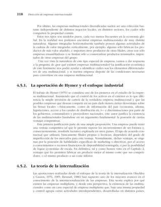 Por último, las empresas multinacionales diversificadas suelen ser una colección bas-
tante independiente de distintos negocios locales, en distintos sectores, los cuales sólo
comparten la propiedad común.
Estos tres tipos son modelos puros, cada vez menos frecuentes en la economía glo-
bal. En la realidad nos podemos encontrar empresas multinacionales de muy distinta
naturaleza. Algunas integradas horizontalmente también poseen algunas actividades de
la cadena de valor integradas verticalmente, por ejemplo, algunas sólo fabrican los pro-
ductos de más valor añadido, e importan otros productos de otras filiales, otras son sólo
empresas ensambladoras o se limitan sólo a comercializar productos terminados, impor-
tados de otras empresas del grupo.
Una vez vista la naturaleza de este tipo especial de empresa, vamos a dar respuesta
a la pregunta de ¿por qué existen empresas multinacionales? La justificación económica
de este fenómeno nos podrá ayudar a identificar cuáles son los elementos diferenciado-
res de una multinacional, y si nuestra empresa dispone de las condiciones necesarias
para convertirse en una empresa multinacional.
4.5.1. La aportación de Hymer y el enfoque industrial
El trabajo de Hymer (1976) se considera uno de los pioneros en el estudio de la empre-
sa multinacional. Asumiendo que el control de los activos en el exterior es lo que dife-
rencia la simple inversión de cartera de la verdadera empresa multinacional y que las
posibles empresas que desean competir en un país dado tienen ciertas desventajas sobre
las firmas locales —básicamente, costes de información del país (economía, idioma,
legislaciones, acceso a los canales de distribución etc.)— y discriminaciones por parte de
los gobiernos, consumidores y proveedores nacionales, este autor justifica la existencia
de las multinacionales basándose en un argumento fundamental: la posesión de ciertas
ventajas competitivas.
Esta primera justificación parte de una simple proposición. Una empresa puede tener
una ventaja competitiva tal que le permita superar los inconvenientes de ser foránea y,
consecuentemente, resultarle lucrativo explotarla en otros países. El tipo de acuerdo con-
tractual que utilizará, básicamente filiales propias o licencias, dependerá del grado de
imperfección de los mercados para esta ventaja. Normalmente, dichas ventajas, se origi-
nan por la posesión de habilidades específicas de marketing o directivas, por el acceso
a conocimientos o recursos financieros de disponibilidad restringida, o por la posibilidad
de lograr economías de escala. En definitiva, tal y como hemos visto en el Capítulo 2,
ventajas que les permiten fabricar un producto mejor al mismo coste que sus competi-
dores, o el mismo producto a un coste inferior.
4.5.2. La teoría de la internalización
Las aportaciones realizadas desde el enfoque de la teoría de la internalización (Buckley
y Casson, 1976, 1985; Hennart, 1986) han supuesto uno de los mayores avances en el
conocimiento de la internacionalización de las empresas. Esta teoría explica por qué
existen las empresas multiplanta, y desde esta perspectiva, la existencia de las multina-
cionales como un caso especial de empresa multiplanta que, bajo una misma propiedad
y control agrupa varias actividades interdependientes, desarrolladas en distintos países,
118 Dirección de empresas internacionales
 