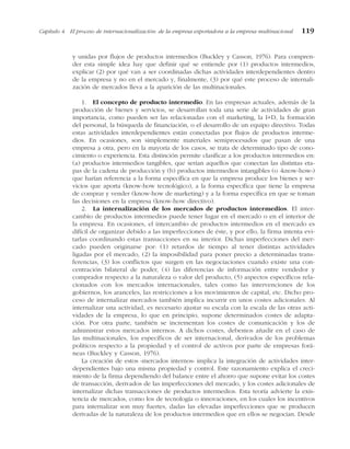 y unidas por flujos de productos intermedios (Buckley y Casson, 1976). Para compren-
der esta simple idea hay que definir qué se entiende por (1) productos intermedios,
explicar (2) por qué van a ser coordinadas dichas actividades interdependientes dentro
de la empresa y no en el mercado y, finalmente, (3) por qué este proceso de internali-
zación de mercados lleva a la aparición de las multinacionales.
1. El concepto de producto intermedio. En las empresas actuales, además de la
producción de bienes y servicios, se desarrollan toda una serie de actividades de gran
importancia, como pueden ser las relacionadas con el marketing, la I+D, la formación
del personal, la búsqueda de financiación, o el desarrollo de un equipo directivo. Todas
estas actividades interdependientes están conectadas por flujos de productos interme-
dios. En ocasiones, son simplemente materiales semiprocesados que pasan de una
empresa a otra, pero en la mayoría de los casos, se trata de determinado tipo de cono-
cimiento o experiencia. Esta distinción permite clasificar a los productos intermedios en:
(a) productos intermedios tangibles, que serían aquellos que conectan las distintas eta-
pas de la cadena de producción y (b) productos intermedios intangibles (o «know-how»)
que harían referencia a la forma específica en que la empresa produce los bienes y ser-
vicios que aporta (know-how tecnológico), a la forma específica que tiene la empresa
de comprar y vender (know-how de marketing) y a la forma específica en que se toman
las decisiones en la empresa (know-how directivo).
2. La internalización de los mercados de productos intermedios. El inter-
cambio de productos intermedios puede tener lugar en el mercado o en el interior de
la empresa. En ocasiones, el intercambio de productos intermedios en el mercado es
difícil de organizar debido a las imperfecciones de éste, y por ello, la firma intenta evi-
tarlas coordinando estas transacciones en su interior. Dichas imperfecciones del mer-
cado pueden originarse por: (1) retardos de tiempo al tener distintas actividades
ligadas por el mercado, (2) la imposibilidad para poner precio a determinadas trans-
ferencias, (3) los conflictos que surgen en las negociaciones cuando existe una con-
centración bilateral de poder, (4) las diferencias de información entre vendedor y
comprador respecto a la naturaleza o valor del producto, (5) aspectos específicos rela-
cionados con los mercados internacionales, tales como las intervenciones de los
gobiernos, los aranceles, las restricciones a los movimientos de capital, etc. Dicho pro-
ceso de internalizar mercados también implica incurrir en unos costes adicionales. Al
internalizar una actividad, es necesario ajustar su escala con la escala de las otras acti-
vidades de la empresa, lo que en principio, supone determinados costes de adapta-
ción. Por otra parte, también se incrementan los costes de comunicación y los de
administrar estos mercados internos. A dichos costes, debemos añadir en el caso de
las multinacionales, los específicos de ser internacional, derivados de los problemas
políticos respecto a la propiedad y el control de activos por parte de empresas forá-
neas (Buckley y Casson, 1976).
La creación de estos «mercados internos» implica la integración de actividades inter-
dependientes bajo una misma propiedad y control. Este razonamiento explica el creci-
miento de la firma dependiendo del balance entre el ahorro que supone evitar los costes
de transacción, derivados de las imperfecciones del mercado, y los costes adicionales de
internalizar dichas transacciones de productos intermedios. Esta teoría advierte la exis-
tencia de mercados, como los de tecnología o innovaciones, en los cuales los incentivos
para internalizar son muy fuertes, dadas las elevadas imperfecciones que se producen
derivadas de la naturaleza de los productos intermedios que en ellos se negocian. Desde
Capítulo 4 El proceso de internacionalización: de la empresa exportadora a la empresa multinacional 119
 
