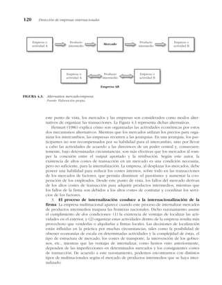 este punto de vista, los mercados y las empresas son considerados como modos alter-
nativos de organizar las transacciones. La Figura 4.3 representa dichas alternativas.
Hennart (1986) explica cómo son organizadas las actividades económicas por estos
dos mecanismos alternativos. Mientras que los mercados utilizan los precios para orga-
nizar los intercambios, las empresas recurren a las jerarquías. En una jerarquía, los par-
ticipantes no son recompensados por su habilidad para el intercambio, sino por llevar
a cabo las actividades de acuerdo a las directrices de un poder central y, consecuen-
temente, bajo determinadas circunstancias, son más efectivas que los mercados al rom-
per la conexión entre el output aportado y la retribución. Según este autor, la
existencia de altos costes de transacción en un mercado es una condición necesaria,
pero no suficiente, para la internalización. La empresa, al desplazar los mercados, debe
poseer una habilidad para reducir los costes internos, sobre todo en las transacciones
de los mercados de factores, que permita disminuir «el pasotismo» y aumentar la coo-
peración de los empleados. Desde este punto de vista, los fallos del mercado derivan
de los altos costes de transacción para adquirir productos intermedios, mientras que
los fallos de la firma son debidos a los altos costes de contratar y coordinar los servi-
cios de los factores.
3. El proceso de internalización conduce a la internacionalización de la
firma. La empresa multinacional aparece cuando este proceso de internalizar mercados
de productos intermedios traspasa las fronteras nacionales. Dicho razonamiento asume
el cumplimiento de dos condiciones: (1) la existencia de ventajas de localizar las acti-
vidades en el exterior, y (2) organizar estas actividades dentro de la empresa resulta más
provechoso que venderlas o alquilarlas a firmas locales. Las decisiones de localización
están influidas en la práctica por muchas circunstancias, tales como la posibilidad de
obtener economías de escala en determinadas actividades y la complejidad de éstas, el
tipo de estructura de mercado, los costes de transporte, la intervención de los gobier-
nos, etc., mientras que las ventajas de internalizar, como hemos visto anteriormente,
dependen de las imperfecciones en determinados mercados y los consiguientes costes
de transacción. De acuerdo a este razonamiento, podemos encontrarnos con distintos
tipos de multinacionales según el mercado de productos intermedios que se haya inter-
nalizado:
120 Dirección de empresas internacionales
Mercado
Empresa o
actividad A
Empresa o
actividad B
Producto
intermedio
Producto
intermedio
Empresa AB
Empresa o
actividad A
Empresa o
actividad B
Producto
intermedio
FIGURA 4.3. Alternativa mercado/empresa.
Fuente: Elaboración propia.
 