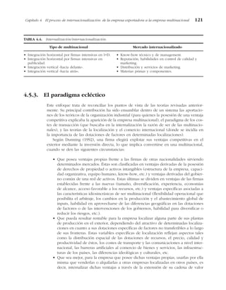 4.5.3. El paradigma ecléctico
Este enfoque trata de reconciliar los puntos de vista de las teorías revisadas anterior-
mente. Su principal contribución ha sido ensamblar dentro de un sistema las aportacio-
nes de los teóricos de la organización industrial (para quienes la posesión de una ventaja
competitiva explicaba la aparición de la empresa multinacional), el paradigma de los cos-
tes de transacción (que buscaba en la internalización la razón de ser de las multinacio-
nales), y las teorías de la localización y el comercio internacional (donde se incidía en
la importancia de las dotaciones de factores en determinadas localizaciones).
Según Dunning (1992), una firma elegirá explotar sus ventajas competitivas en el
exterior mediante la inversión directa, lo que implica convertirse en una multinacional,
cuando se den las siguientes circunstancias:
• Que posea ventajas propias frente a las firmas de otras nacionalidades sirviendo
determinados mercados. Éstas son clasificadas en ventajas derivadas de la posesión
de derechos de propiedad o activos intangibles (estructura de la empresa, capaci-
dad organizativa, equipo humano, know-how, etc.) y ventajas derivadas del gobier-
no común de una red de activos. Estas últimas se dividen en ventajas de las firmas
establecidas frente a las nuevas (tamaño, diversificación, experiencia, economías
de alcance, acceso favorable a los recursos, etc.) y ventajas específicas asociadas a
las características idiosincrásicas de ser multinacional (flexibilidad operacional que
posibilita el arbitraje, los cambios en la producción y el abastecimiento global de
inputs, habilidad en aprovecharse de las diferencias geográficas en las dotaciones
de factores o de las intervenciones de los gobiernos, habilidad para diversificar o
reducir los riesgos, etc.).
• Que pueda resultar rentable para la empresa localizar alguna parte de sus plantas
de producción en el exterior, dependiendo del atractivo de determinadas localiza-
ciones en cuanto a sus dotaciones específicas de factores no transferibles a lo largo
de sus fronteras. Estas variables específicas de localización reflejan aspectos tales
como la distribución espacial de las dotaciones de recursos, el precio, calidad y
productividad de éstos, los costes de transporte y las comunicaciones a nivel inter-
nacional, las barreras artificiales al comercio de bienes y servicios, las infraestruc-
turas de los países, las diferencias ideológicas y culturales, etc.
• Que sea mejor, para la empresa que posee dichas ventajas propias, usarlas por ella
misma que venderlas o alquilarlas a otras empresas localizadas en otros países, es
decir, internalizar dichas ventajas a través de la extensión de su cadena de valor
Capítulo 4 El proceso de internacionalización: de la empresa exportadora a la empresa multinacional 121
TABLA 4.4. Internalización/internacionalización.
Tipo de multinacional Mercado internacionalizado
• Integración horizontal por firmas intensivas en I+D.
• Integración horizontal por firmas intensivas en
publicidad.
• Integración vertical «hacia delante».
• Integración vertical «hacia atrás».
• Know-how técnico y de management.
• Reputación, habilidades en control de calidad y
marketing.
• Distribución y servicios de marketing.
• Materias primas y componentes.
 