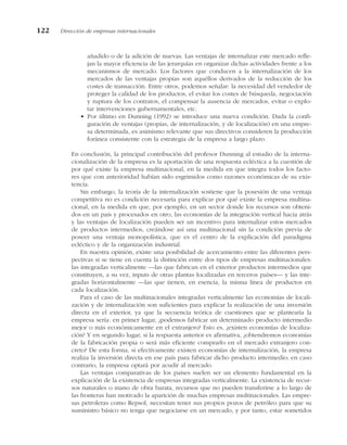 añadido o de la adición de nuevas. Las ventajas de internalizar este mercado refle-
jan la mayor eficiencia de las jerarquías en organizar dichas actividades frente a los
mecanismos de mercado. Los factores que conducen a la internalización de los
mercados de las ventajas propias son aquéllos derivados de la reducción de los
costes de transacción. Entre otros, podemos señalar: la necesidad del vendedor de
proteger la calidad de los productos, el evitar los costes de búsqueda, negociación
y ruptura de los contratos, el compensar la ausencia de mercados, evitar o explo-
tar intervenciones gubernamentales, etc.
• Por último en Dunning (1992) se introduce una nueva condición. Dada la confi-
guración de ventajas (propias, de internalización, y de localización) en una empre-
sa determinada, es asimismo relevante que sus directivos consideren la producción
foránea consistente con la estrategia de la empresa a largo plazo.
En conclusión, la principal contribución del profesor Dunning al estudio de la interna-
cionalización de la empresa es la aportación de una respuesta ecléctica a la cuestión de
por qué existe la empresa multinacional, en la medida en que integra todos los facto-
res que con anterioridad habían sido esgrimidos como razones económicas de su exis-
tencia.
Sin embargo, la teoría de la internalización sostiene que la posesión de una ventaja
competitiva no es condición necesaria para explicar por qué existe la empresa multina-
cional, en la medida en que, por ejemplo, en un sector donde los recursos son obteni-
dos en un país y procesados en otro, las economías de la integración vertical hacia atrás
y las ventajas de localización pueden ser un incentivo para internalizar estos mercados
de productos intermedios, creándose así una multinacional sin la condición previa de
poseer una ventaja monopolística, que es el centro de la explicación del paradigma
ecléctico y de la organización industrial.
En nuestra opinión, existe una posibilidad de acercamiento entre las diferentes pers-
pectivas si se tiene en cuenta la distinción entre dos tipos de empresas multinacionales:
las integradas verticalmente —las que fabrican en el exterior productos intermedios que
constituyen, a su vez, inputs de otras plantas localizadas en terceros países— y las inte-
gradas horizontalmente —las que tienen, en esencia, la misma línea de productos en
cada localización.
Para el caso de las multinacionales integradas verticalmente las economías de locali-
zación y de internalización son suficientes para explicar la realización de una inversión
directa en el exterior, ya que la secuencia teórica de cuestiones que se plantearía la
empresa sería: en primer lugar, ¿podemos fabricar un determinado producto intermedio
mejor o más económicamente en el extranjero? Esto es, ¿existen economías de localiza-
ción? Y en segundo lugar, si la respuesta anterior es afirmativa, ¿obtendremos economías
de la fabricación propia o será más eficiente comprarlo en el mercado extranjero con-
creto? De esta forma, si efectivamente existen economías de internalización, la empresa
realiza la inversión directa en ese país para fabricar dicho producto intermedio; en caso
contrario, la empresa optará por acudir al mercado.
Las ventajas comparativas de los países suelen ser un elemento fundamental en la
explicación de la existencia de empresas integradas verticalmente. La existencia de recur-
sos naturales o mano de obra barata, recursos que no pueden transferirse a lo largo de
las fronteras han motivado la aparición de muchas empresas multinacionales. Las empre-
sas petroleras como Repsol, necesitan tener sus propios pozos de petróleo para que su
suministro básico no tenga que negociarse en un mercado, y por tanto, estar sometidos
122 Dirección de empresas internacionales
 