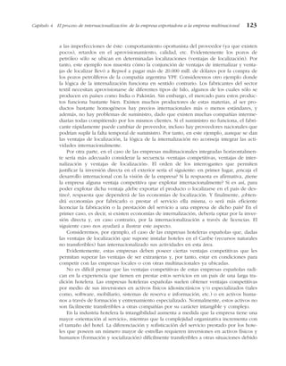 a las imperfecciones de éste: comportamiento oportunista del proveedor (ya que existen
pocos), retardos en el aprovisionamiento, calidad, etc. Evidentemente los pozos de
petróleo sólo se ubican en determinadas localizaciones (ventajas de localización). Por
tanto, este ejemplo nos muestra cómo la conjunción de ventajas de internalizar y venta-
jas de localizar llevó a Repsol a pagar más de 20.000 mill. de dólares por la compra de
los pozos petrolíferos de la compañía argentina YPF. Consideremos otro ejemplo donde
la lógica de la internalización funciona en sentido contrario. Los fabricantes del sector
textil necesitan aprovisionarse de diferentes tipos de hilo, algunos de los cuales sólo se
producen en países como India o Pakistán. Sin embargo, el mercado para estos produc-
tos funciona bastante bien. Existen muchos productores de estas materias, al ser pro-
ductos bastante homogéneos hay precios internacionales más o menos estándares, y
además, no hay problemas de suministro, dado que existen muchas compañías interme-
diarias todas compitiendo por los mismos clientes. Si el suministro no funciona, el fabri-
cante rápidamente puede cambiar de proveedor, incluso hay proveedores nacionales que
podrían suplir la falta temporal de suministro. Por tanto, en este ejemplo, aunque se dan
las ventajas de localización, la lógica de la internalización no aconseja integrar las acti-
vidades internacionalmente.
Por otra parte, en el caso de las empresas multinacionales integradas horizontalmen-
te sería más adecuado considerar la secuencia «ventajas competitivas, ventajas de inter-
nalización y ventajas de localización». El orden de los interrogantes que permiten
justificar la inversión directa en el exterior sería el siguiente: en primer lugar, ¿encaja el
desarrollo internacional con la visión de la empresa? Si la respuesta es afirmativa, ¿tiene
la empresa alguna ventaja competitiva que explotar internacionalmente? Si es así, para
poder explotar dicha ventaja ¿debe exportar el producto o localizarse en el país de des-
tino?, respuesta que dependerá de las economías de localización. Y finalmente, ¿obten-
drá economías por fabricarlo o prestar el servicio ella misma, o será más eficiente
licenciar la fabricación o la prestación del servicio a una empresa de dicho país? En el
primer caso, es decir, si existen economías de internalización, debería optar por la inver-
sión directa y, en caso contrario, por la internacionalización a través de licencias. El
siguiente caso nos ayudará a ilustrar este aspecto.
Consideremos, por ejemplo, el caso de las empresas hoteleras españolas que, dadas
las ventajas de localización que supone instalar hoteles en el Caribe (recursos naturales
no transferibles) han internacionalizado sus actividades en esta área.
Evidentemente, estas empresas deben poseer ciertas ventajas competitivas que les
permitan superar las ventajas de ser extranjeras y, por tanto, estar en condiciones para
competir con las empresas locales o con otras multinacionales ya ubicadas.
No es difícil pensar que las ventajas competitivas de estas empresas españolas radi-
can en la experiencia que tienen en prestar estos servicios en un país de una larga tra-
dición hotelera. Las empresas hoteleras españolas suelen obtener ventajas competitivas
por medio de sus inversiones en activos físicos idiosincrásicos y/o especializados (tales
como, software, mobiliario, sistemas de reserva e información, etc.) o en activos huma-
nos a través de formación y entrenamiento especializado. Normalmente, estos activos no
son fácilmente transferibles a otras compañías por su carácter intangible y complejo.
En la industria hotelera la intangibilidad aumenta a medida que la empresa tiene una
mayor «orientación al servicio», mientras que la complejidad organizativa incrementa con
el tamaño del hotel. La diferenciación y sofisticación del servicio prestado por los hote-
les que poseen un número mayor de estrellas requieren inversiones en activos físicos y
humanos (formación y socialización) difícilmente transferibles a otras situaciones debido
Capítulo 4 El proceso de internacionalización: de la empresa exportadora a la empresa multinacional 123
 