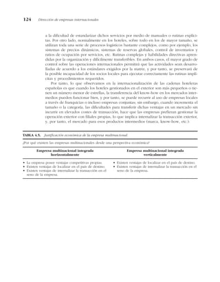 a la dificultad de estandarizar dichos servicios por medio de manuales o rutinas explíci-
tas. Por otro lado, normalmente en los hoteles, sobre todo en los de mayor tamaño, se
utilizan toda una serie de procesos logísticos bastante complejos, como por ejemplo, los
sistemas de precios dinámicos, sistemas de reservas globales, control de inventarios y
ratios de ocupación por servicios, etc. Rutinas complejas y habilidades directivas apren-
didas por la organización y difícilmente transferibles. En ambos casos, el mayor grado de
control sobre las operaciones internacionales permitirá que las actividades sean desarro-
lladas de acuerdo a los estándares exigidos por la matriz, y por tanto, se preservará de
la posible incapacidad de los socios locales para ejecutar correctamente las rutinas implí-
citas y procedimientos requeridos.
Por tanto, lo que observamos en la internacionalización de las cadenas hoteleras
españolas es que cuando los hoteles gestionados en el exterior son más pequeños o tie-
nen un número menor de estrellas, la transferencia del know-how en los mercados inter-
medios pueden funcionar bien, y por tanto, se puede recurrir al uso de empresas locales
a través de franquicias o incluso empresas conjuntas; sin embargo, cuando incrementa el
tamaño o la categoría, las dificultades para transferir dichas ventajas en un mercado sin
incurrir en elevados costes de transacción, hace que las empresas prefieran gestionar la
operación exterior con filiales propias, lo que implica internalizar la transacción exterior,
y, por tanto, el mercado para esos productos intermedios (marca, know-how, etc.).
TABLA 4.5. Justificación económica de la empresa multinacional.
¿Por qué existen las empresas multinacionales desde una perspectiva económica?
Empresa multinacional integrada
horizontalmente
• La empresa posee ventajas competitivas propias.
• Existen ventajas de localizar en el país de destino.
• Existen ventajas de internalizar la transacción en el
seno de la empresa.
Empresa multinacional integrada
verticalmente
• Existen ventajas de localizar en el país de destino.
• Existen ventajas de internalizar la transacción en el
seno de la empresa.
124 Dirección de empresas internacionales
 