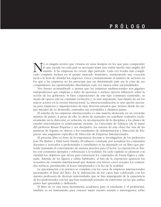 No es ningún secreto que vivimos en unos tiempos en los que para comprender
lo que sucede en cada país es necesario tener una visión mucho más amplia del
mundo. A las empresas les ocurre algo parecido. Cada vez resulta más compli-
cado competir, incluso en el propio mercado doméstico, manteniendo una vocación
local a la hora de abordar los negocios. Crece constantemente el número de sectores en
los que a las empresas no les preocupa que un determinado país sea la cuna de sus
competidores, las oportunidades discriminan cada vez menos entre nacionalidades.
Nos hemos acostumbrado a pensar que las empresas multinacionales son gigantes
todopoderosos que emplean a miles de personas e incluso ejercen influencia sobre la
acción de los gobiernos. Si bien corporaciones de este tipo continúan existiendo, su
modo de operar está en constante evolución y, lo más importante, han dejado de ser los
únicos actores en la escena internacional. La internacionalización es una opción necesa-
ria para empresas y organizaciones de muy diversos tamaños que, incluso desde las eta-
pas iniciales de su desarrollo, extienden sus actividades a distintos países.
El estudio de las empresas internacionales es una materia destacada en un creciente
número de países. A pesar de ello, la oferta de manuales en castellano centrados exclu-
sivamente en la dirección, es reducida. La incorporación de la disciplina a los planes de
estudio universitarios es relativamente reciente. La Universitat de València (de la mano
del profersor Renau Piqueras y sus discípulos, los autores de esta obra) fue una de las
primeras de España en ofrecer a los estudiantes de Administración y Dirección de Em-
presas una asignatura específica de Dirección de Empresas Internacionales.
El presente libro es fruto de la experiencia docente e investigadora de los profesores
José Pla Barber y Fidel León Darder. El esfuerzo constante por actualizar los contenidos
docentes y acercarlos a profesionales y estudiantes se ha plasmado en un libro que pre-
tende transmitir el conocimiento de manera atractiva para el lector. La exposición se ilus-
tra con constantes ejemplos y referencias a la realidad. En cada capítulo se plantean con
claridad los objetivos que sirven para estructurar los contenidos de forma lógica y orde-
nada. Además de las figuras y tablas habituales, al hilo de la exposición aparecen los
recuadros de contexto internacional que ilustran con breves casos actuales los conteni-
dos teóricos, permitiendo al lector interpretarlos a la luz de la realidad.
La aproximación a la práctica se completa con los casos de empresas internacionales
presentados al final del libro. En la elaboración de los casos han colaborado con los
autores profesores de diversas universidades que se han impregnado de la experiencia
de los profesionales con los que han mantenido jornadas de entrevistas en las que ambas
partes han aprendido y disfrutado.
El libro no es una mera herramienta académica para el estudiante y el profesional,
también es un instrumento para conocer mejor nuestro mundo e interrogarnos sobre
P R Ó L O G O
 