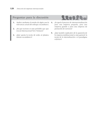 128 Dirección de empresas internacionales
Preguntas para la discusión
1. Analice mediante el estudio de algún caso la
relevancia actual del enfoque escandinavo.
2. ¿En qué sectores es más probable que apa-
rezcan Internacional New Ventures?
3. ¿Qué aporta la teoría de redes al plantea-
miento escandinavo?
4. ¿Es igual el proceso de internacionalización
para una empresa pequeña, para una
empresa grande o para una empresa de
prestación de servicios?
5. ¿Qué modelo explicativo de la aparición de
la empresa multinacional es más general: la
teoría de la internalización o el paradigma
ecléctico?
 