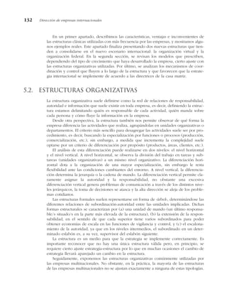 En un primer apartado, describimos las características, ventajas e inconvenientes de
las estructuras clásicas utilizadas con más frecuencia por las empresas, y mostramos algu-
nos ejemplos reales. Este apartado finaliza presentando dos nuevas estructuras que tien-
den a consolidarse en el nuevo escenario internacional: la organización virtual y la
organización federal. En la segunda sección, se revisan los modelos que prescriben,
dependiendo del tipo de crecimiento que haya desarrollado la empresa, cierto ajuste con
las estructuras organizativas utilizadas. Por último, se analizan los mecanismos de coor-
dinación y control que fluyen a lo largo de la estructura y que favorecen que la estrate-
gia internacional se implemente de acuerdo a las directrices de la casa matriz.
5.2. Estructuras organizativas
La estructura organizativa suele definirse como la red de relaciones de responsabilidad,
autoridad e información que suele existir en toda empresa, es decir, definiendo la estruc-
tura estamos delimitando quién es responsable de cada actividad, quién manda sobre
cada persona y cómo fluye la información en la empresa.
Desde otra perspectiva, la estructura también nos permite observar de qué forma la
empresa diferencia las actividades que realiza, agrupándolas en unidades organizativas o
departamentos. El criterio más sencillo para desagregar las actividades suele ser por pro-
cedimiento, es decir, buscando la especialización por funciones o procesos (producción,
comercialización, etc.), sin embargo, a medida que incrementa la complejidad suele
optarse por un criterio de diferenciación por propósito (productos, áreas, clientes, etc.).
El análisis de esta diferenciación puede realizarse en dos niveles: el nivel horizontal
y el nivel vertical. A nivel horizontal, se observa la división del trabajo en tareas y sub-
tareas (unidades organizativas) a un mismo nivel organizativo. La diferenciación hori-
zontal dota a la organización de una mayor especialización, sin embargo le resta
flexibilidad ante las condiciones cambiantes del entorno. A nivel vertical, la diferencia-
ción determina la jerarquía o la cadena de mando. La diferenciación vertical permite cla-
ramente asignar la autoridad y la responsabilidad, no obstante una excesiva
diferenciación vertical genera problemas de comunicación a través de los distintos nive-
les jerárquicos, la toma de decisiones se atasca y la alta dirección se aleja de los proble-
mas cotidianos.
Las estructuras formales suelen representarse en forma de «árbol», determinándose las
diferentes relaciones de subordinación-autoridad entre las unidades implicadas. Dichas
formas estructurales se caracterizan por (a) una unidad de mando (un último responsa-
ble/s situado/s en la parte más elevada de la estructura), (b) la extensión de la respon-
sabilidad, en el sentido de que cada superior tiene varios subordinados para poder
obtener economías de escala en las funciones de vigilancia y control, y (c) el escalona-
miento de la autoridad, ya que en los niveles intermedios, el subordinado en un deter-
minado eslabón es, a su vez, supervisor del eslabón siguiente.
La estructura es un medio para que la estrategia se implemente correctamente. Es
importante reconocer que no hay una única estructura válida pero, en principio, se
requiere cierto ajuste estrategia-estructura por lo que en muchas ocasiones el cambio de
estrategia llevará aparejado un cambio en la estructura.
Seguidamente, exponemos las estructuras organizativas comúnmente utilizadas por
las empresas multinacionales. No obstante, en la práctica, la mayoría de las estructuras
de las empresas multinacionales no se ajustan exactamente a ninguna de estas tipologías.
132 Dirección de empresas internacionales
 